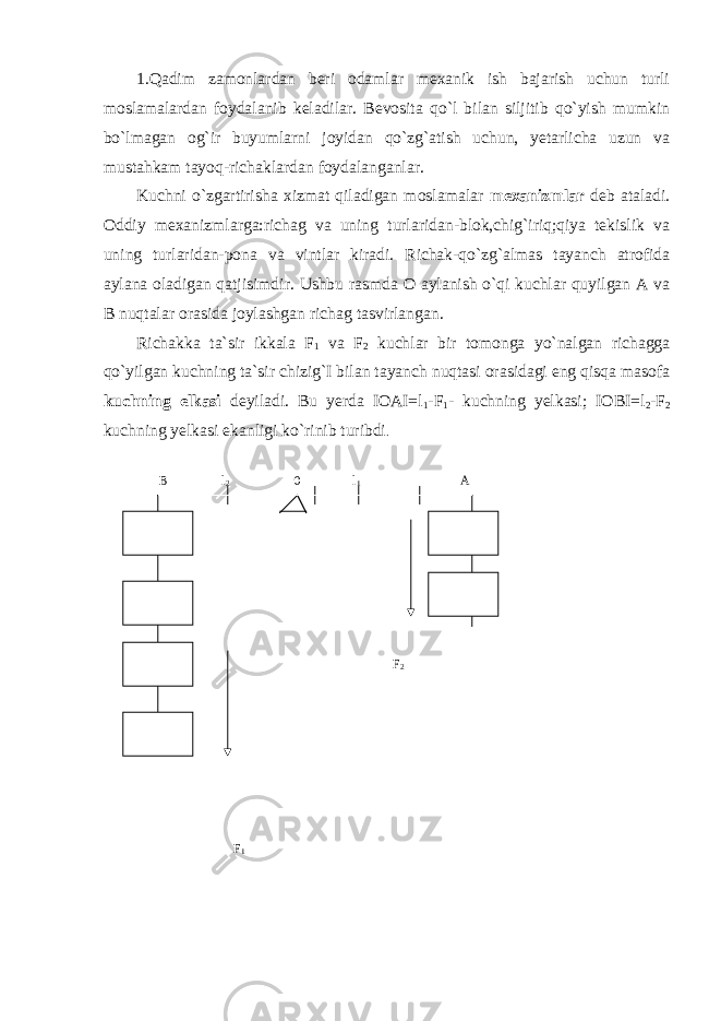 1.Qadim zamonlardan beri odamlar mexanik ish bajarish uchun turli moslamalardan foydalanib keladilar. Bevosita qo`l bilan siljitib qo`yish mumkin bo`lmagan og`ir buyumlarni joyidan qo`zg`atish uchun, yetarlicha uzun va mustahkam tayoq-richaklardan foydalanganlar. Kuchni o`zgartirisha xizmat qiladigan moslamalar mexanizmlar deb ataladi. Oddiy mexanizmlarga:richag va uning turlaridan-blok,chig`iriq;qiya tekislik va uning turlaridan-pona va vintlar kiradi. Richak-qo`zg`almas tayanch atrofida aylana oladigan qatjisimdir. Ushbu rasmda O aylanish o`qi kuchlar quyilgan A va B nuqtalar orasida joylashgan richag tasvirlangan. Richakka ta`sir ikkala F 1 va F 2 kuchlar bir tomonga yo`nalgan richagga qo`yilgan kuchning ta`sir chizig`I bilan tayanch nuqtasi orasidagi eng qisqa masofa kuchning elkasi deyiladi. Bu yerda IOAI=l 1 -F 1 - kuchning yelkasi; IOBI=l 2 -F 2 kuchning yelkasi ekanligi ko`rinib turibdi . B l 2 0 l 1 A F 2 F 1 