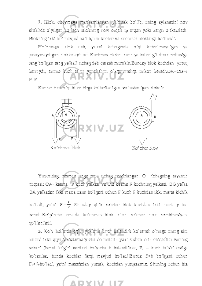 2. Blok. oboymaga maxkamlangan g`ildirak bo`lib, uning aylanasini nov shaklida o`yilgan bo`ladi. Blokning novi orqali ip arqon yoki zanjir o`tkaziladi. Blokning ikki turi mavjud bo`lib,ular kuchar va kuchmas bloklarga bo`linadi. Ko`chmas blok deb, yukni kutarganda o`qi kutarilmaydigan va pasaymaydigan blokka aytiladi.Kuchmas blokni kuch yelkalari g`ildirak radiusiga teng bo`lgan teng yelkali richag deb qarash mumkin.Bunday blok kuchdan yutuq bermydi, ammo kuch ta`iri yunalishini o`zgartirishga imkon beradi.OA=OB=r P=F Kuchar blok o`qi bilan birga ko`tariladigan va tushadigan blokdir. Yuqoridagi rasmda unga mos richag tasvirlangan: O- richagning tayanch nuqtasi: OA- kesma _P kuch yelkasi va OB kesma F kuchning yelkasi. OB yelka OA yelkadan ikki marta uzun bo`lgani uchun F kuch P kuchdan ikki marta kichik bo`ladi, ya`ni 2 P F  Shunday qilib ko`char blok kuchdan ikki marta yutuq beradi.Ko`pincha amalda ko`chmas blok bilan ko`char blok kombinasiyasi qo`llaniladi. 3. Ko`p hollarda og`ir yuklarni biror balandlik ko`tarish o`rniga uning shu balandlikka qiya tekislik bo`yicha do`malatib yoki sudrab olib chiqadilar.Buning sababi jismni to`g`ri vertikal bo`yicha h balandlikka, F 1 – kuch ta`siri ostiga ko`tarilsa, bunda kuchlar farqi mavjud bo`ladi.Bunda S>h bo’lgani uchun F 1 >F 2 bo’ladi, ya’ni masofadan yutsak, kuchdan yutqazamiz. Shuning uchun biz 0 А В Р F 0 А В Р F Ko’chmas blok Ko’char blok 