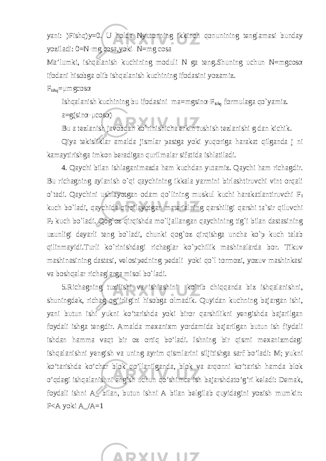 yani: )Fishq)y=0. U holda Nyutonning ikkinch qonunining tenglamasi bunday yoziladi: 0=N-mg cosa,yoki N=mg cosa Ma’lumki, ishqalanish kuchining moduli N ga teng.Shuning uchun N=mgcosα ifodani hisobga olib ishqalanish kuchining ifodasini yozamiz. F ishq =μmgcosα Ishqalanish kuchining bu ifodasini ma=mgsinα-F ishq formulaga qo`yamiz. a=g(sinα-μcosα) Bu a tezlanish javobdan ko`rinishicha erkin tushish tezlanishi g dan kichik. Qiya tekisliklar amalda jismlar pastga yoki yuqoriga harakat qilganda j ni kamaytirishga imkon beradigan qurilmalar sifatida ishlatiladi. 4. Qaychi bilan ishlaganimazda ham kuchdan yutamiz. Qaychi ham richagdir. Bu richagning aylanish o`qi qaychining ikkala yarmini birlashtiruvchi vint orqali o`tadi. Qaychini ushlayotgan odam qo`lining muskul kuchi harakatlantiruvchi F 1 kuch bo`ladi, qaychida qirqilayotgan materialning qarshiligi qarshi ta`sir qiluvchi F 2 kuch bo`ladi. Qog`oz qirqishda mo`ljallangan qaychining tig`i bilan dastasining uzunligi deyarli teng bo`ladi, chunki qog`oz qirqishga uncha ko`p kuch talab qilinmayidi.Turli ko`rinishdagi richaglar ko`pchilik mashinalarda bor. Tikuv mashinasining dastasi, velosipedning pedali yoki qo`l tormozi, yozuv mashinkasi va boshqalar richaglarga misol bo`ladi. 5.Richagning tuzilishi va ishlashini ko`rib chiqqanda biz ishqalanishni, shuningdek, richag og’irligini hisobga olmadik. Quyidan kuchning bajargan ishi, yani butun ishi yukni ko’tarishda yoki biror qarshilikni yengishda bajarilgan foydali ishga tengdir. Amalda mexanixm yordamida bajarilgan butun ish fiydali ishdan hamma vaqt bir oz ortiq bo’ladi. Ishning bir qismi mexanizmdagi ishqalanishni yengish va uning ayrim qismlarini siljitishga sarf bo’ladi: M; yukni ko’tarishda ko’char blok qo’llanilganda, blok va arqonni ko’tarish hamda blok o’qdagi ishqalanishni engish uchun qo’shimca ish bajarshdato’g’ri keladi: Demak, foydali ishni A_ bilan, butun ishni A bilan belgilab quyidagini yozish mumkin: F<A yoki A_/A=1 