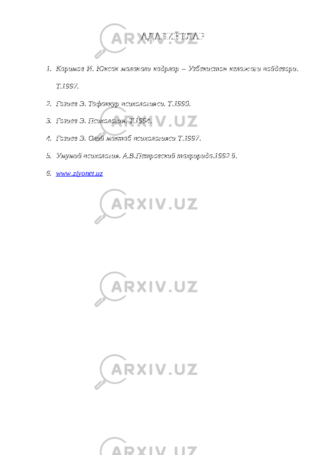 АДАБИЁТЛАР 1. Каримов И. Юксак малакали кадрлар – Узбекистон келажаги пойдевори. Т.1997. 2. Гозиев Э. Тафаккур психологияси. Т.1990. 3. Гозиев Э. Психология. Т.1994. 4. Гозиев Э. Олий мактаб психологияси Т.1997. 5. Умумий психология. А.В.Петровский тахририда.1992 й. 6. www.ziyonet.uz 