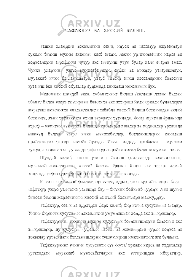 ТАФАККУР ВА ХИССИЙ БИЛИШ. Ташки оламдаги вокеиликни сезги, идрок ва тассавур жараёнлари оркали билиш мухим ахамият касб этади, лекин урганилаётган нарса ва ходисаларни атрофлича чукур акс эттириш учун булар хали етарли эмас. Чунки уларнинг узаро муносабатлари, сифат ва микдор узгаришлари, мураккаб ички богланишлари, узаро таъсир этиш хоссаларини бевосита кузатиш ёки хиссий образлар ёрдамида аниклаш имконияти йук. Мадомики шундай экан, субъектнинг билиш /англаш/ лозим булган объект билан узаро таъсирини бевосита акс эттириш йули оркали булакларга ажратиш имконияти чекланганлиги сабабли хиссий билиш боскичидан аклий боскичга, яъни тафаккурга утиш зарурати тугилади. Фикр юритиш ёрдамида атроф – мухитни чукуррок билиш, нарсалар, вокеалар ва ходисалар уртасида мавжуд булган узаро ички муносабатлар, богланишларни аниклаш проблематик тарзда намоён булади. Инсон олдида проблема – муаммо вужудга келмас экан, у холда тафаккур жараёни хосил булиши мумкин эмас. Шундай килиб, инсон узининг билиш фаолиятида вокеиликнинг мураккаб жихатларини хиссий боскич ёрдами билан акс эттира олмай колганда тафаккурга, фикр юритишга мурожаат килади. Инсоннинг билиш фаолиятида сезги, идрок, тассавур образлари билан тафаккур узаро узликсиз равишда бир – бирини бойитиб туради. Ана шунга биноан билиш жараёнининг хиссий ва аклий боскичлари мавжуддир. Тафаккур, сезги ва идрокдан фарк килиб, бир нечта хусусиятга эгадир. Унинг биринчи хусусияти вокеиликни умумлашган холда акс эттиришдир. Тафаккурнинг иккинчи мухим хусусияти богланишларни бевосита акс эттиришдир. Бу хусусият туфайли табиат ва жамиятдаги турли ходиса ва вокеалар уртасидаги богланишларни тушунтириш имкониятига эга буламиз. Тафаккурнинг учинчи хусусияти суз /нутк/ оркали нарса ва ходисалар уртасидаги мураккаб муносабатларни акс эттиришдан иборатдир. 