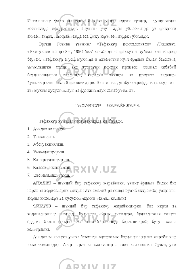 Инсонннинг фикр юритиши бир ва ундан ортик сузлар, тушунчалар воситасида ифодаланади. Шунинг учун одам уйлаётганда уз фикрини айтаётгандек, гапираётганда эса фикр юритаётгандек туйилади. Эргаш Гозиев узининг «Тафаккур психологияси» /Тошкент, «Укитувчи» нашриёти, 1990 йил/ китобида та факкурга куйидагича таъриф берган. «Тафаккур атроф мухитдаги вокеликни нутк ёрдами билан бавосита, умумлашган холда акс эттируви психик процесс, социал сабабий богланишларни англашга, янгилик очишга ва прогноз килишга йуналтирилган аклий фаолиятдир». Бизнингча, ушбу таърифда тафаккурнинг энг мухим хусуситялари ва функциялари санаб утилган. ТАФАККУР ЖАРАЁНЛАРИ. Тафаккур куйидаги жараёнларда юз беради. 1. Анализ ва синтез. 2. Таккослаш. 3. Абстракциялаш. 4. Умумлаштириш. 5. Конкретлаштириш. 6. Классификациялаш. 7. Системалаштириш. АНАЛИЗ – шундай бир тафаккур жараёники, унинг ёрдами билан биз нарса ва ходисаларни фикран ёки амалий равишда булиб /ажратиб/, уларнинг айрим кисмлари ва хусусиятларини тахлил киламиз. СИНТЕЗ – шундай бир тафаккур жараёнидирки, биз нарса ва ходисаларнинг анализда булинган айрим кисмлари, булакларини синтез ёрдами билан фикран ёки амалий равишда бирлаштириб, бутун холга келтирамиз. Анализ ва синтез узаро бевосита мустахкам богланган ягона жараённинг икки томонидир. Агар нарса ва ходисалар анализ килинмаган булса, уни 