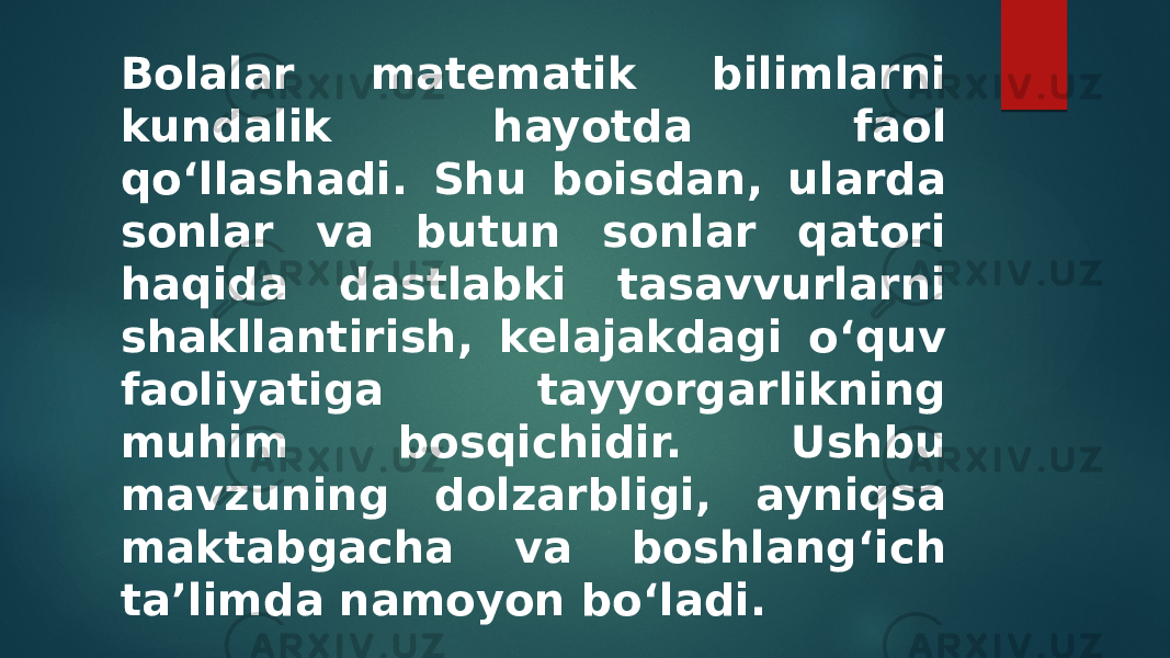 Bolalar matematik bilimlarni kundalik hayotda faol qo‘llashadi. Shu boisdan, ularda sonlar va butun sonlar qatori haqida dastlabki tasavvurlarni shakllantirish, kelajakdagi o‘quv faoliyatiga tayyorgarlikning muhim bosqichidir. Ushbu mavzuning dolzarbligi, ayniqsa maktabgacha va boshlang‘ich ta’limda namoyon bo‘ladi. 