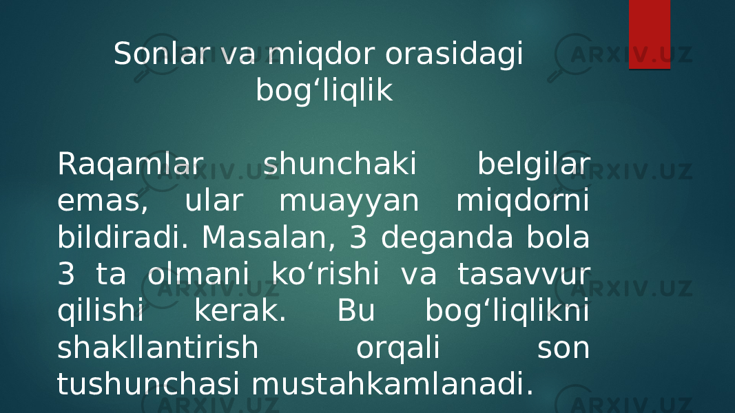 Sonlar va miqdor orasidagi bog‘liqlik Raqamlar shunchaki belgilar emas, ular muayyan miqdorni bildiradi. Masalan, 3 deganda bola 3 ta olmani ko‘rishi va tasavvur qilishi kerak. Bu bog‘liqlikni shakllantirish orqali son tushunchasi mustahkamlanadi. 
