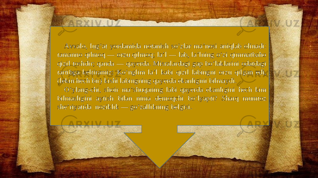 Avvalo, lug‘at yordamida notanish so‘zlar ma’nosi aniqlab olinadi: tamanno qilmoq — orzu qilmoq; la’l — lab, la’lning o‘zi qimmatbaho qizil toshdir; qanda — qayerda. Misralardagi gap bo‘laklarini odatdagi tartibga keltiramiz: Ko‘nglim la’l kabi qizil labingni orzu qilgan edi, (lekin hech bir) kishi labingning qayerda ekanligini bilmaydi. O‘ylang-chi, shoir ma’shuqaning labi qayerda ekanligini hech kim bilmasligini aytish bilan nima demoqchi bo‘lyapti? Sharq mumtoz she’riyatida noziklik — go‘zallikning belgisi. 