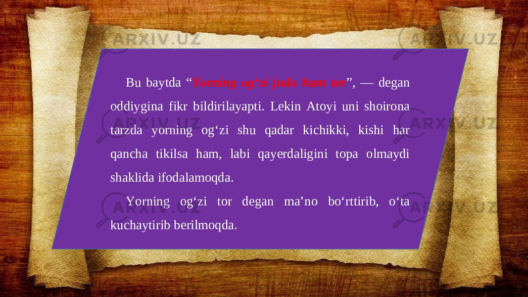 Bu baytda “ Yorning og‘zi juda ham tor ”, — degan oddiygina fikr bildirilayapti. Lekin Atoyi uni shoirona tarzda yorning og‘zi shu qadar kichikki, kishi har qancha tikilsa ham, labi qayerdaligini topa olmaydi shaklida ifodalamoqda. Yorning og‘zi tor degan ma’no bo‘rttirib, o‘ta kuchaytirib berilmoqda. 