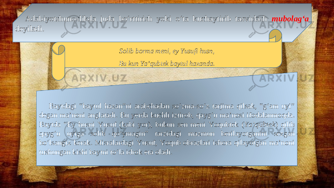 Adabiyotshunoslikda juda bo‘rttirish yoki o‘ta kuchaytirib tasvirlash mubolag‘a deyiladi. Solib borma meni, ey Yusufi husn, Bu kun Ya’qubtek baytul hazanda. Baytdagi “baytul hazan”ni arabchadan so‘zma-so‘z tarjima qilsak, “g‘am uyi” degan ma’noni anglatadi. Bu yerda kuchli iztirob, qayg‘u ma’nosi ifodalanmoqda. Baytda “Ey husni Yusuf (kabi yor), bukun sen meni Yoqubtek ( Ya’qubtek ) qilib qayg‘u uyiga solib qo‘ymagin” tarzidagi mazmun berilayotganini sezgan bo‘lsangiz kerak. Misralardagi Yusuf, Yoqub obrazlari ishora qilayotgan ma’noni tushungan kishi baytni to‘la idrok eta oladi. 