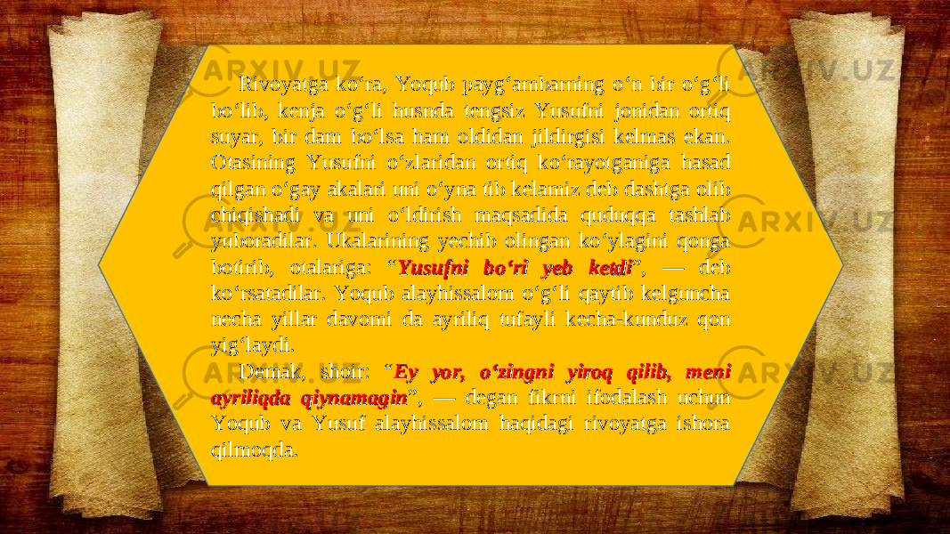 Rivoyatga ko‘ra, Yoqub payg‘ambarning o‘n bir o‘g‘li bo‘lib, kenja o‘g‘li husnda tengsiz Yusufni jonidan ortiq suyar, bir dam bo‘lsa ham oldidan jildirgisi kelmas ekan. Otasining Yusufni o‘zlaridan ortiq ko‘rayotganiga hasad qilgan o‘gay akalari uni o‘yna tib kelamiz deb dashtga olib chiqishadi va uni o‘ldirish maqsadida quduqqa tashlab yuboradilar. Ukalarining yechib olingan ko‘ylagini qonga botirib, otalariga: “ Yusufni bo‘ri yeb ketdiYusufni bo‘ri yeb ketdi ”, — deb ko‘rsatadilar. Yoqub alayhissalom o‘g‘li qaytib kelguncha necha yillar davomi da ayriliq tufayli kecha-kunduz qon yig‘laydi. Demak, shoir: “ Ey yor, o‘zingni yiroq qilib, meni Ey yor, o‘zingni yiroq qilib, meni ayriliqda qiynamaginayriliqda qiynamagin ”, — degan fikrni ifodalash uchun Yoqub va Yusuf alayhissalom haqidagi rivoyatga ishora qilmoqda. 