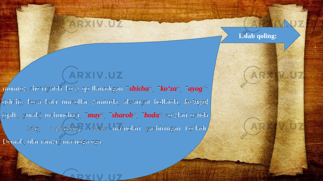 mumtoz she’riyatda ko‘p qo‘llanadigan “ shisha ”, “ ko‘za ”, “ ayog ‘” (idish), kosa kabi timsollar zamirida, aksariyat hollarda, ko‘ngul (qalb, yurak) tushunchasi, “ may ”, “ sharob ”, “ boda ” so‘zlari ostida ishq, muhabbat, mehr ma’nolari yashiringan bo‘ladi. Demak, ular ramziy ma’noga ega. Eslab qoling: 