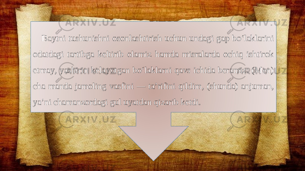 Baytni tushunishni osonlashtirish uchun undagi gap bo‘laklarini odatdagi tartibga keltirib olamiz hamda misralarda ochiq ishtirok etmay, yashirin kelayotgan bo‘laklarni qavs ichida beramiz: (Men) cha manda jamoling vasfini — ta’rifini qildim, (shunda) anjuman, ya’ni chamanzordagi gul uyatdan qizarib ketdi. 