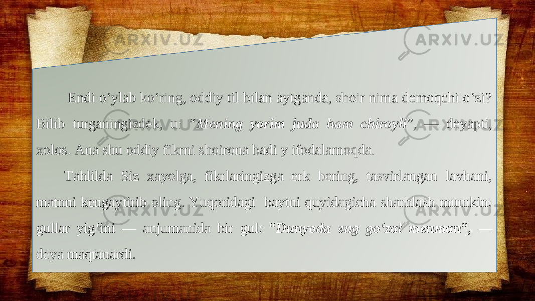  Endi o‘ylab ko‘ring, oddiy til bilan aytganda, shoir nima demoqchi o‘zi? Bilib turganingizdek, u: “ Mening yorim juda ham chiroyli ”, — deyapti, xolos. Ana shu oddiy fikrni shoirona badi y ifodalamoqda. Tahlilda Siz xayolga, fikrlaringizga erk bering, tasvirlangan lavhani, matnni kengaytirib oling. Yuqoridagi baytni quyidagicha sharhlash mumkin: gullar yig‘ini — anjumanida bir gul: “ Dunyoda eng go‘zal menman ”, — deya maqtanardi. 