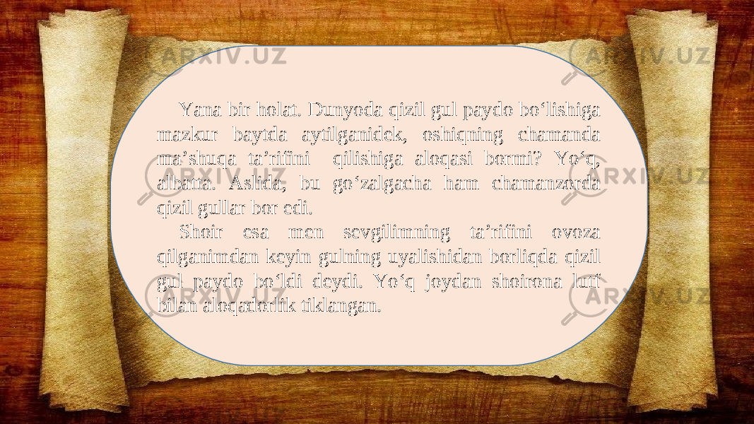 Yana bir holat. Dunyoda qizil gul paydo bo‘lishiga mazkur baytda aytilganidek, oshiqning chamanda ma’shuqa ta’rifini qilishiga aloqasi bormi? Yo‘q, albatta. Aslida, bu go‘zalgacha ham chamanzorda qizil gullar bor edi. Shoir esa men sevgilimning ta’rifini ovoza qilganimdan keyin gulning uyalishidan borliqda qizil gul paydo bo‘ldi deydi. Yo‘q joydan shoirona lutf bilan aloqadorlik tiklangan. 