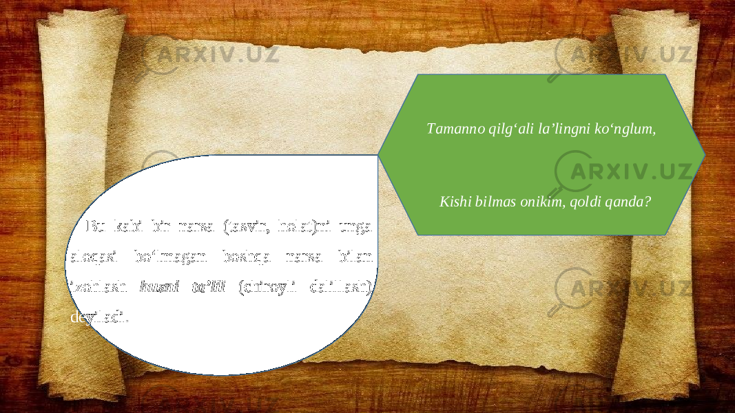 Bu kabi bir narsa (tasvir, holat)ni unga aloqasi bo‘lmagan boshqa narsa bilan izohlash husni ta’lil (chiroyli dalillash) deyiladi. Tamanno qilg‘ali la’lingni ko‘nglum, Kishi bilmas onikim, qoldi qanda? 