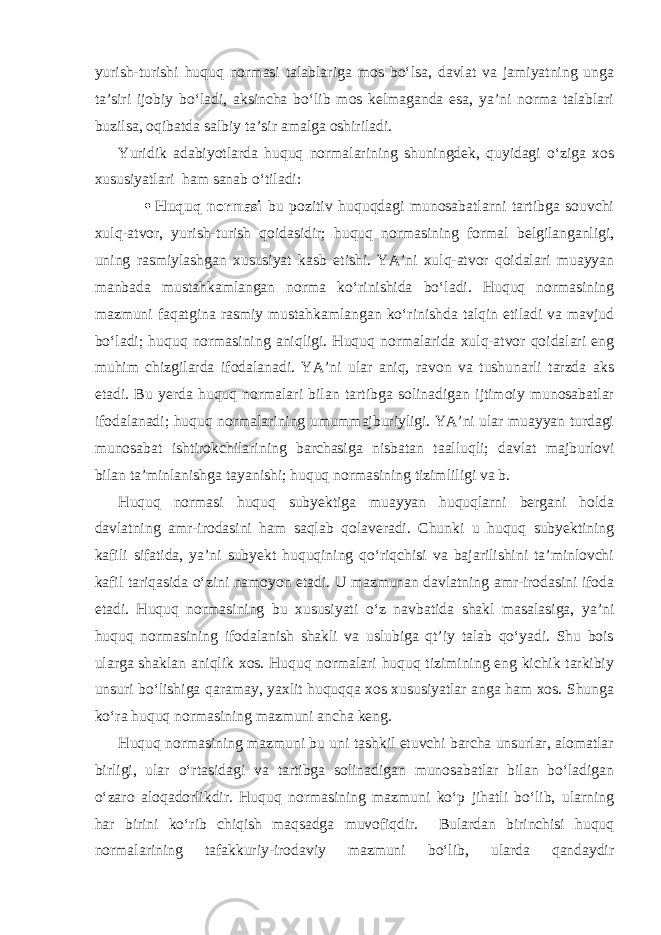 yurish-turishi huquq normasi talablariga mos bo‘lsa, davlat va jamiyatning unga ta’siri ijobiy bo‘ladi, aksincha bo‘lib mos kelmaganda esa, ya’ni norma talablari buzilsa, oqibatda salbiy ta’sir amalga oshiriladi. Yuridik adabiyotlarda huquq normalarining shuningdek, quyidagi o‘ziga xos xususiyatlari ham sanab o‘tiladi:  Huquq normasi bu pozitiv huquqdagi munosabatlarni tartibga souvchi xulq-atvor, yurish-turish qoidasidir; huquq normasining formal belgilanganligi, uning rasmiylashgan xususiyat kasb etishi. YA’ni xulq-atvor qoidalari muayyan manbada mustahkamlangan norma ko‘rinishida bo‘ladi. Huquq normasining mazmuni faqatgina rasmiy mustahkamlangan ko‘rinishda talqin etiladi va mavjud bo‘ladi; huquq normasining aniqligi. Huquq normalarida xulq-atvor qoidalari eng muhim chizgilarda ifodalanadi. YA’ni ular aniq, ravon va tushunarli tarzda aks etadi. Bu yerda huquq normalari bilan tartibga solinadigan ijtimoiy munosabatlar ifodalanadi; huquq normalarining umummajburiyligi. YA’ni ular muayyan turdagi munosabat ishtirokchilarining barchasiga nisbatan taalluqli; davlat majburlovi bilan ta’minlanishga tayanishi; huquq normasining tizimliligi va b. Huquq normasi huquq subyektiga muayyan huquqlarni bergani holda davlatning amr-irodasini ham saqlab qolaveradi. Chunki u huquq subyektining kafili sifatida, ya’ni subyekt huquqining qo‘riqchisi va bajarilishini ta’minlovchi kafil tariqasida o‘zini namoyon etadi. U mazmunan davlatning amr-irodasini ifoda etadi. Huquq normasining bu xususiyati o‘z navbatida shakl masalasiga, ya’ni huquq normasining ifodalanish shakli va uslubiga qt’iy talab qo‘yadi. Shu bois ularga shaklan aniqlik xos. Huquq normalari huquq tizimining eng kichik tarkibiy unsuri bo‘lishiga qaramay, yaxlit huquqqa xos xususiyatlar anga ham xos. Shunga ko‘ra huquq normasining mazmuni ancha keng. Huquq normasining mazmuni bu uni tashkil etuvchi barcha unsurlar, alomatlar birligi, ular o‘rtasidagi va tartibga solinadigan munosabatlar bilan bo‘ladigan o‘zaro aloqadorlikdir. Huquq normasining mazmuni ko‘p jihatli bo‘lib, ularning har birini ko‘rib chiqish maqsadga muvofiqdir. Bulardan birinchisi huquq normalarining tafakkuriy-irodaviy mazmuni bo‘lib, ularda qandaydir 