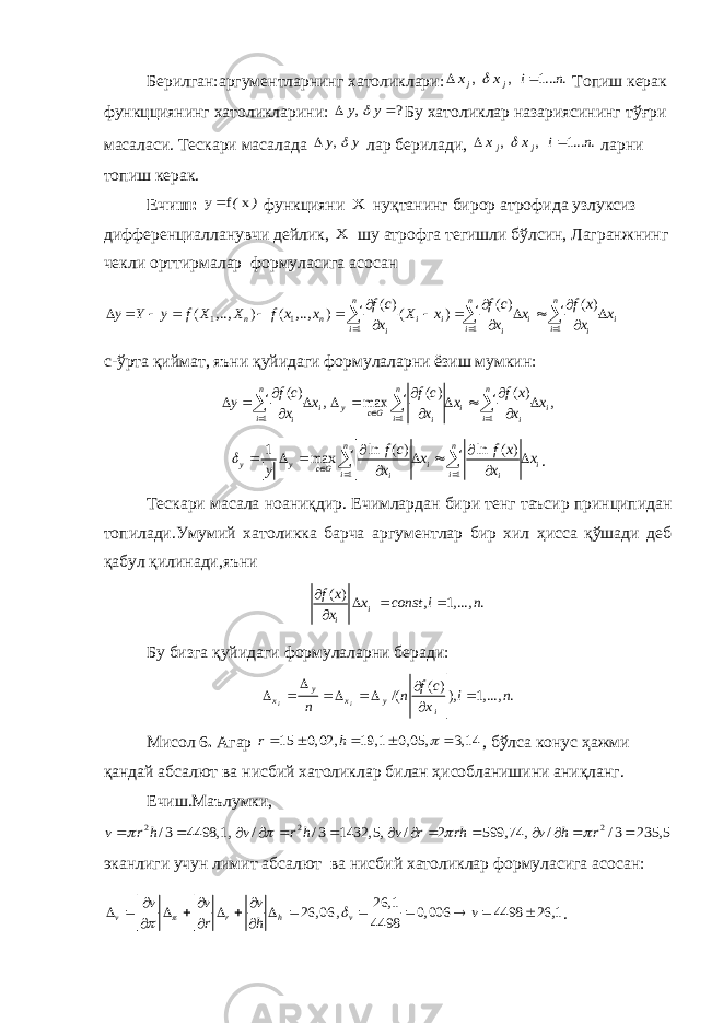 Берилган: аргументларнинг хатоликлари:, , 1... .j jx x i n    Топиш керак функцциянинг хатоликларини : , ?y y    Бу хатоликлар назариясининг т ўғ ри масаласи. Тескари масалада ,y y   лар берилади, , , 1... . j j x x i n    ларни топиш керак. Ечиш: ) (x f y функцияни X нуқтанинг бирор атрофида узлуксиз дифференциалланувчи дейлик, X шу атрофга тегишли бўлсин, Лагранжнинг чекли орттирмалар формуласига асосан 1 1 1 1 1 ( ) ( ) ( ) ( , .., ) ( , .., ) ( ) n n n n n i i i i i i i i i if c f c f x y Y y f X X f x x X x x x x x x                       c-ўрта қиймат, яъни қуйидаги формулаларни ёзиш мумкин: 1 1 1 ( ) ( ) ( ) , max ,n n n i y i i c G i i i i i i f c f c f x y x x x x x x                     1 11 ln ( ) ln ( ) max n n y y i i c G i i i if c f x x x y x x                . Тескари масала ноани қ дир. Ечимлардан бири тенг таъсир принципидан топилади.Умумий хатоликка барча аргументлар бир хил ҳисса қўшади деб қабул қилинади,яъни ( ) , 1, ..., . i i f x x const i n x      Бу бизга қ уйидаги формулаларни беради: ( ) /( ), 1, ..., . i i y x x y i f c n i n n x        Мисол 6 . Агар 15 0, 02, 19,1 0, 05, 3,14 r h       , бўлса конус ҳажми қандай абсалют ва нисбий хатоликлар билан ҳисобланишини аниқланг. Ечиш.Маълумки, 2 2 2 / 3 4498,1, / / 3 1432, 5, / 2 599, 74, / / 3 235, 5 v r h v r h v r rh v h r                  эканлиги учун лимит абсалют ва нисбий хатоликлар формуласига асосан: 26,1 26, 06 , 0, 006 4498 26,1 4498 v r h v v v v v r h                       . 