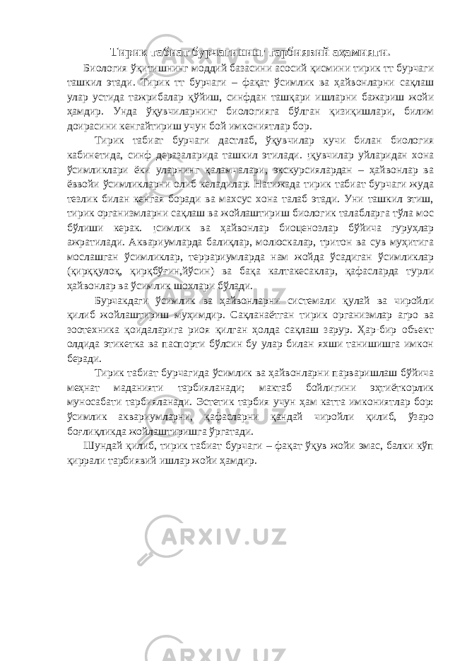 Тирик табиат бурчагининг тарбиявий аҳамияти. Биология ўқитишнинг моддий базасини асосий қисмини тирик тт бурчаги ташкил этади. Тирик тт бурчаги – фақат ўсимлик ва ҳайвонларни сақлаш улар устида тажрибалар қўйиш, синфдан ташқари ишларни бажариш жойи ҳамдир. Унда ўқувчиларнинг биологияга бўлган қизиқишлари, билим доирасини кенгайтириш учун бой имкониятлар бор. Тирик табиат бурчаги дастлаб, ўқувчилар кучи билан биология кабинетида, синф деразаларида ташкил этилади. ¡қувчилар уйларидан хона ўсимликлари ёки уларнинг қаламчалари, экскурсиялардан – ҳайвонлар ва ёввойи ўсимликларни олиб келадилар. Натижада тирик табиат бурчаги жуда тезлик билан кенгая боради ва махсус хона талаб этади. Уни ташкил этиш, тирик организмларни сақлаш ва жойлаштириш биологик талабларга тўла мос бўлиши керак. ¡симлик ва ҳайвонлар биоценозлар бўйича гуруҳлар ажратилади. Аквариумларда балиқлар, молюскалар, тритон ва сув муҳитига мослашган ўсимликлар, террариумларда нам жойда ўсадиган ўсимликлар (қирққулоқ, қирқбўғин,йўсин) ва бақа калтакесаклар, қафасларда турли ҳайвонлар ва ўсимлик шохлари бўлади. Бурчакдаги ўсимлик ва ҳайвонларни системали қулай ва чиройли қилиб жойлаштириш муҳимдир. Сақланаётган тирик организмлар агро ва зоотехника қоидаларига риоя қилган ҳолда сақлаш зарур. Ҳар-бир объект олдида этикетка ва паспорти бўлсин бу улар билан яхши танишишга имкон беради. Тирик табиат бурчагида ўсимлик ва ҳайвонларни парваришлаш бўйича меҳнат маданияти тарбияланади; мактаб бойлигини эҳтиёткорлик муносабати тарбияланади. Эстетик тарбия учун ҳам катта имкониятлар бор: ўсимлик аквариумларни, қафасларни қандай чиройли қилиб, ўзаро боғлиқликда жойлаштиришга ўргатади. Шундай қилиб, тирик табиат бурчаги – фақат ўқув жойи эмас, балки кўп қиррали тарбиявий ишлар жойи ҳамдир. 