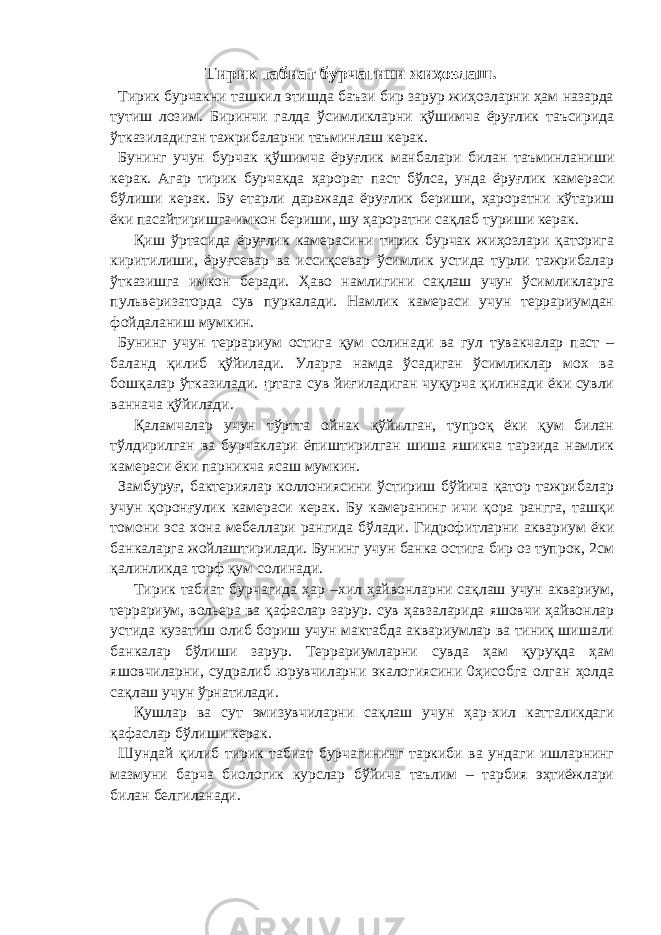 Тирик табиат бурчагини жиҳозлаш. Тирик бурчакни ташкил этишда баъзи бир зарур жиҳозларни ҳам назарда тутиш лозим. Биринчи галда ўсимликларни қўшимча ёруғлик таъсирида ўтказиладиган тажрибаларни таъминлаш керак. Бунинг учун бурчак қўшимча ёруғлик манбалари билан таъминланиши керак. Агар тирик бурчакда ҳарорат паст бўлса, унда ёруғлик камераси бўлиши керак. Бу етарли даражада ёруғлик бериши, ҳароратни кўтариш ёки пасайтиришга имкон бериши, шу ҳароратни сақлаб туриши керак. Қиш ўртасида ёруғлик камерасини тирик бурчак жиҳозлари қаторига киритилиши, ёруғсевар ва иссиқсевар ўсимлик устида турли тажрибалар ўтказишга имкон беради. Ҳаво намлигини сақлаш учун ўсимликларга пульверизаторда сув пуркалади. Намлик камераси учун террариумдан фойдаланиш мумкин. Бунинг учун террариум остига қум солинади ва гул тувакчалар паст – баланд қилиб қўйилади. Уларга намда ўсадиган ўсимликлар мох ва бошқалар ўтказилади. ¡ртага сув йиғиладиган чуқурча қилинади ёки сувли ваннача қўйилади. Қаламчалар учун тўртта ойнак қўйилган, тупроқ ёки қум билан тўлдирилган ва бурчаклари ёпиштирилган шиша яшикча тарзида намлик камераси ёки парникча ясаш мумкин. Замбуруғ, бактериялар коллониясини ўстириш бўйича қатор тажрибалар учун қоронғулик камераси керак. Бу камеранинг ичи қора рангга, ташқи томони эса хона мебеллари рангида бўлади. Гидрофитларни аквариум ёки банкаларга жойлаштирилади. Бунинг учун банка остига бир оз тупрок, 2см қалинликда торф қум солинади. Тирик табиат бурчагида ҳар –хил ҳайвонларни сақлаш учун аквариум, террариум, вольера ва қафаслар зарур. сув ҳавзаларида яшовчи ҳайвонлар устида кузатиш олиб бориш учун мактабда аквариумлар ва тиниқ шишали банкалар бўлиши зарур. Террариумларни сувда ҳам қуруқда ҳам яшовчиларни, судралиб юрувчиларни экалогиясини 0ҳисобга олган ҳолда сақлаш учун ўрнатилади. Қушлар ва сут эмизувчиларни сақлаш учун ҳар-хил катталикдаги қафаслар бўлиши керак. Шундай қилиб тирик табиат бурчагининг таркиби ва ундаги ишларнинг мазмуни барча биологик курслар бўйича таълим – тарбия эҳтиёжлари билан белгиланади. 