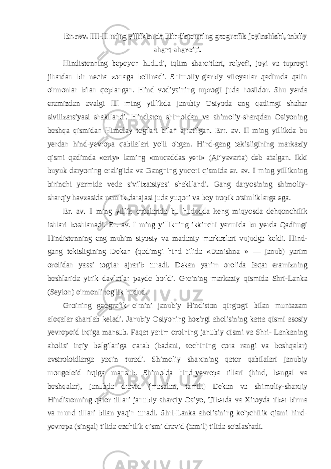 Er.avv. III-II ming yilliklarda Hindistonning geografik joylashishi, tabiiy shart-sharoiti. Hindistonning bepoyon hududi, iqlim sharoitlari, relyefi, joyi va tuprog&#39;i jihatdan bir necha zonaga bo&#39;linadi. Shimoliy-g&#39;arbiy viloyatlar qadimda qalin o&#39;rmonlar bilan qoplangan. Hind vodiysining tuprog&#39;i juda hosildor. Shu yerda eramizdan avalgi III ming yillikda janubiy Osiyoda eng qadimgi shahar sivilizatsiyasi shakllandi. Hindiston shimoldan va shimoliy-sharqdan Osiyoning boshqa qismidan Himolay tog&#39;lari bilan ajratilgan. Err. av. II ming yillikda bu yerdan hind-yevropa qabilalari yo&#39;li o&#39;tgan. Hind-gang tekisligining markaziy qismi qadimda «oriy» laming «muqaddas yeri» (Ai&#39;&#39;yavarta) deb atalgan. Ikki buyuk daryoning oralig&#39;ida va Gangning yuqori qismida er. av. I ming yillikning birinchi yarmida veda sivilizatsiyasi shakllandi. Gang daryosining shimoliy- sharqiy havzasida namlik darajasi juda yuqori va boy tropik o&#39;simliklarga ega. Er. av. I ming yillik o&#39;rtalarida bu hududda keng miqyosda dehqonchilik ishlari boshlanadi. Er. av. I ming yillikning ikkinchi yarmida bu yerda Qadimgi Hindistonning eng muhim siyosiy va madaniy markazlari vujudga keldi. Hind- gang tekisligining Dekan (qadimgi hind tilida «Danishna » — janub) yarim orolidan yassi tog&#39;lar ajratib turadi. Dekan yarim orolida faqat eramizning boshlarida yirik davlatlar paydo bo&#39;ldi. Groining markaziy qismida Shri-Lanka (Seylon) o&#39;rmonli tog&#39;lik hudud. Groining geografik o&#39;rnini janubiy Hindiston qirg&#39;og&#39;i bilan muntazam aloqalar shartlab keladi. Janubiy Osiyoning hozirgi aholisining katta qismi asosiy yevropoid irqiga mansub. Faqat yarim orolning janubiy qismi va Shri- Lankaning aholisi irqiy belgilariga qarab (badani, sochining qora rangi va boshqalar) avstroloidlarga yaqin turadi. Shimoliy sharqning qator qabilalari janubiy mongoloid irqiga mansub. Shimolda hind-yevropa tillari (hind, bengal va boshqalar), janubda dravid (masalan, tamil.) Dekan va shimoliy-sharqiy Hindistonning qator tillari janubiy-sharqiy Osiyo, Tibetda va Xitoyda tibet-birma va mund tillari bilan yaqin turadi. Shri-Lanka aholisining ko&#39;pchilik qismi hind- yevropa (singal) tilida ozchilik qismi dravid (tamil) tilida so&#39;zlashadi. 