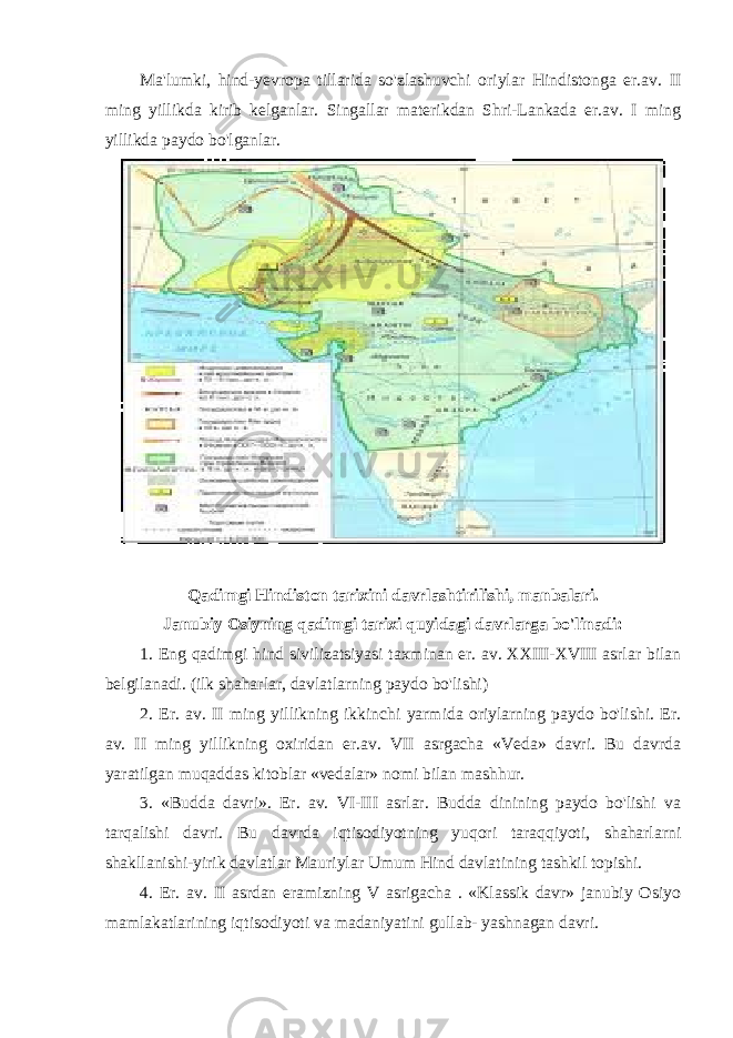 Ma&#39;lumki, hind-yevropa tillarida so&#39;zlashuvchi oriylar Hindistonga er.av. II ming yillikda kirib kelganlar. Singallar materikdan Shri-Lankada er.av. I ming yillikda paydo bo&#39;lganlar. Qadimgi Hindiston tarixini davrlashtirilishi, manbalari. Janubiy Osiyning qadimgi tarixi quyidagi davrlarga bo&#39;linadi: 1. Eng qadimgi hind sivilizatsiyasi taxminan er. av. XXIII-XVIII asrlar bilan belgilanadi. (ilk shaharlar, davlatlarning paydo bo&#39;lishi) 2. Er. av. II ming yillikning ikkinchi yarmida oriylarning paydo bo&#39;lishi. Er. av. II ming yillikning oxiridan er.av. VII asrgacha «Veda» davri. Bu davrda yaratilgan muqaddas kitoblar «vedalar» nomi bilan mashhur. 3. «Budda davri». Er. av. VI-III asrlar. Budda dinining paydo bo&#39;lishi va tarqalishi davri. Bu davrda iqtisodiyotning yuqori taraqqiyoti, shaharlarni shakllanishi-yirik davlatlar Mauriylar Umum Hind davlatining tashkil topishi. 4. Er. av. II asrdan eramizning V asrigacha . «Klassik davr» janubiy Osiyo mamlakatlarining iqtisodiyoti va madaniyatini gullab- yashnagan davri. 