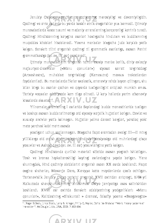 Janubiy Osiyoga xos jihat taraqqiyotning merosiyligi va davomiyligidir. Qadimgi va o&#39;rta asrlarda bu yerda keskin etnik o&#39;zgarishlar yuz bermadi. Ijtimoiy munosabatlarda kasta tuzumi va madaniy an&#39;analarning barqarorligi ko&#39;rinib turadi. Qadimgi Hindistonning ko&#39;pgina asarlari hozirgacha hinduizm va buddizmning muqaddas kitoblari hisoblanadi. Yozma manbalar bizgacha juda ko&#39;plab yetib kelgan. Sanskrit tilini o&#39;rganish qadimgi til grammatik asarlariga, asosan Panini grammatikasiga (er. av. IV asr) asoslanadi. Ijtimoiy munosabatlarni o&#39;rganish uchun asosiy manba bo&#39;lib, diniy-axloqiy majburiyat-draxmalar («Manu qonunlari») siyosat san&#39;ati to&#39;g&#39;risidagi (Artxashastra), muhabbat to&#39;g&#39;risidagi (Kamasutra) maxsus traktatlardan foydalaniladi. Bu manbalarda fikrlar sxolastik, an&#39;anaviy rahda bayon qilingan, shu bilan birga bu asarlar qachon va qayerda tuzilganligini aniqlash mumkin emas. Tarixiy voqealar adabiyotda kam tilga olinadi. U ko&#39;p hollarda yarim afsonaviy kissalarda aks etadi 1 . Yilnomalar eramizning I asrlarida Seylondagi budda monastirlarida tuzilgan va boshqa asosan budda ta&#39;limotiga oid siyosiy-xo&#39;jalik hujjatlari bo&#39;lgan. Davlat va xususiy arxivlar yetib kelmagan. Hujjatlar palma daraxti barglari, po&#39;stloq yoki mato parchasi kabi mo&#39;rt asosda yozilgani uchun saqlanmagan. Bizgacha faqat eramizdan avalgi III—II ming yilliklarga oid o&#39;qish qiyin bo&#39;lgan Hind sivilizatsiyasiga oid muhrlardagi qisqa yozuvlar va Ashoki davri (er. av. Ill asr) yozuvlarigina yetib kelgan. Qadimgi Hindistonda qurilish materiali sifatida asosan yog&#39;och ishlatilgan. Tosh va bronza haykaltaroshligi keyingi asrlardagina paydo bo&#39;lgan. Yana shuningdek, Hind qadimiy obidalarini o&#39;rganish asoan XX asrda boshlandi. Faqat ozgina shaharlar, Moxenjo Daro, Xarappa katta maydonlarda qazib ochilgan. Tarixnavislik Janubiy Osiyo tarixini o&#39;rganish XVII oxiridan aniqrog&#39;i, 1784-yil Kalkuttada sharqshunoslarning birlashmasi Osiyo jamiyatiga asos solinishidan boshlandi. XVIII asr oxirida Sanskrit adabiyotining yodgorliklari: «Manu qonunlari», Kalidasining «Shakuntali » dramasi, falsafiy poema «Bxagavagita» 1 I.Roger B.Beck, Linda Black, Larry S. Krieger, Philip C, Naylor, Dahia Ibo Shabaka ‘’World history: patterns of interaction’’. McDougle Little, USA, 2009. P.192-194. 