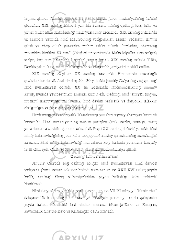 tarjima qilindi. Nemis tadqiqotchilari Hindistonda jahon madaniyatining ildizini qidirdilar. XIX asrning birinchi yarmida Sanskrit tilining qadimgi fors, lotin va yunon tillari bilan qarindoshligi nazariyasi ilmiy asoslandi. XIX asrning o&#39;rtalarida va ikkinchi yarmida hind adabiyotning yodgorliklari asosan vedalarni tarjima qilish va chop qilish yuzasidan muhim ishlar qilindi. Jumladan, Sharqning muqaddas kitoblari 50 tomli (Oksford universitetida Maks Myuller asos solgan) seriya, ko&#39;p tomli Sanskrit lug&#39;atlari paydo bo&#39;ldi. XIX asrning oxirida T.Ris, Devids pali tilidagi matnlarini o&#39;rganish va chop etish jamiyatini tashkil etdilar. XIX asrning 70-yillari XX asrning boshlarida Hindistonda arxeologik qazishlar boshlandi. Asrimizning 20—30-yillarida janubiy Osiyoning eng qadimgi hind sivilizatsiyasi ochildi. XX asr boshlarida hindshunoslikning umumiy konsepsiyasida yevrosentrizm an&#39;anasi kuchli edi. Qadimgi hind jamiyati turg&#39;un, mustaqil taraqqiyotga qobiliyatsiz, hind davlati teokratik va despotik, tafakkur chalg&#39;itilgan va faqat diniy deb talqin qilindi. Hindistonga makedoniyalik Iskandarning yurishini siyosiy ahamiyati bo&#39;rttirib ko&#39;rsatildi. Hind madaniyatining muhim yutuqlari (epik asarlar, poeziya, teatr) yunonlardan o&#39;zlashtirilgan deb ko&#39;rsatildi. Faqat XX asrning birinchi yarmida hind milliy tarixnavisligining juda katta tadqiqotlari bunday qarashlarning asossizligini ko&#39;rsatdi. Hind milliy tarixnavisligi manbalarda ko&#39;p hollarda yetarlicha tanqidiy tahlil etilmaydi. Qadimgi tarix ma&#39;lum darajada modernizatsiya qilindi. Qadimgi Hind sivilizatsiyasi. Janubiy Osiyoda eng qadimgi bo&#39;lgan hind sivilizatsiyasi Hind daryosi vodiysida (hozir asosan Pokiston hududi taxminan er. av. XXII-XVI asrlar) paydo bo&#39;lib, qadimgi Sharq silizatsiyalaridan paydo bo&#39;lishiga ko&#39;ra uchinchi hisoblanadi. Hind daryosining g&#39;arbida neolit davrida er. av. VII-VI ming yilliklarda aholi dehqonchilik bilan shug&#39;ullana boshlaydi. Vodiyda paxsa uyli kichik qo&#39;rg&#39;onlar paydo bo&#39;ladi. Dastlabki ikki shahar markazi Moxenjo-Daro va Xarappa, keyinchalik Chanxo-Daro va Kalibangan qazib ochiladi. 