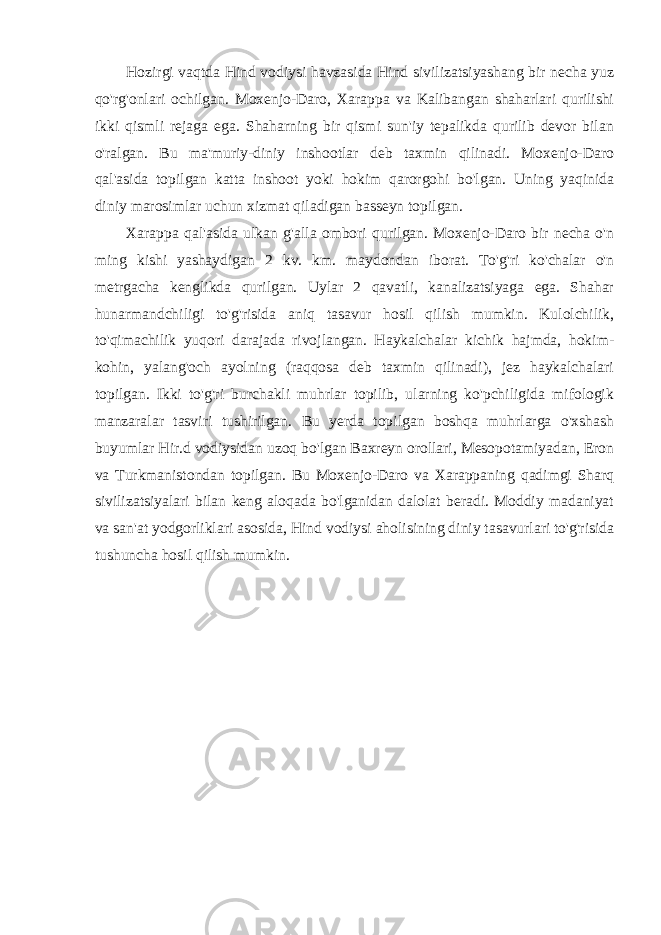 Hozirgi vaqtda Hind vodiysi havzasida Hind sivilizatsiyashang bir necha yuz qo&#39;rg&#39;onlari ochilgan. Moxenjo-Daro, Xarappa va Kalibangan shaharlari qurilishi ikki qismli rejaga ega. Shaharning bir qismi sun&#39;iy tepalikda qurilib devor bilan o&#39;ralgan. Bu ma&#39;muriy-diniy inshootlar deb taxmin qilinadi. Moxenjo-Daro qal&#39;asida topilgan katta inshoot yoki hokim qarorgohi bo&#39;lgan. Uning yaqinida diniy marosimlar uchun xizmat qiladigan basseyn topilgan. Xarappa qal&#39;asida ulkan g&#39;alla ombori qurilgan. Moxenjo-Daro bir necha o&#39;n ming kishi yashaydigan 2 kv. km. maydondan iborat. To&#39;g&#39;ri ko&#39;chalar o&#39;n metrgacha kenglikda qurilgan. Uylar 2 qavatli, kanalizatsiyaga ega. Shahar hunarmandchiligi to&#39;g&#39;risida aniq tasavur hosil qilish mumkin. Kulolchilik, to&#39;qimachilik yuqori darajada rivojlangan. Haykalchalar kichik hajmda, hokim- kohin, yalang&#39;och ayolning (raqqosa deb taxmin qilinadi), jez haykalchalari topilgan. Ikki to&#39;g&#39;ri burchakli muhrlar topilib, ularning ko&#39;pchiligida mifologik manzaralar tasviri tushirilgan. Bu yerda topilgan boshqa muhrlarga o&#39;xshash buyumlar Hir.d vodiysidan uzoq bo&#39;lgan Baxreyn orollari, Mesopotamiyadan, Eron va Turkmanistondan topilgan. Bu Moxenjo-Daro va Xarappaning qadimgi Sharq sivilizatsiyalari bilan keng aloqada bo&#39;lganidan dalolat beradi. Moddiy madaniyat va san&#39;at yodgorliklari asosida, Hind vodiysi aholisining diniy tasavurlari to&#39;g&#39;risida tushuncha hosil qilish mumkin. 