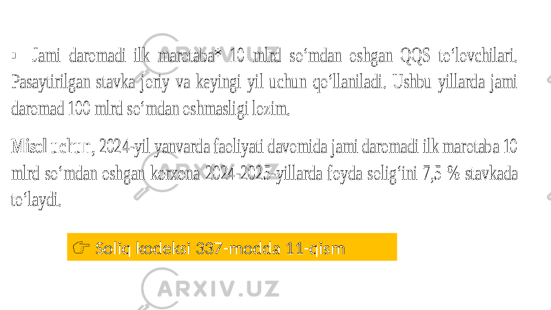 ▪ Jami daromadi ilk marotaba* 10 mlrd soʻmdan oshgan QQS to‘lovchilari. Pasaytirilgan stavka joriy va keyingi yil uchun qoʻllaniladi. Ushbu yillarda jami daromad 100 mlrd soʻmdan oshmasligi lozim. Misol uchun , 2024 -yil yanvarda faoliyati davomida jami daromadi ilk marotaba 10 mlrd soʻmdan oshgan korxona 2024 -2025 -yillarda foyda solig‘ini 7,5 % stavkada to‘laydi. &#55357;&#56393; Soliq kodeksi 337-modda 11-qism 