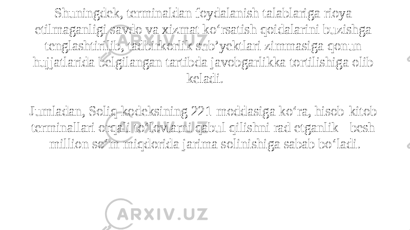 Qonunchilik hujjatlariga muvofiq, aholi bilan pullik hisob- kitoblarni amalga oshiruvchi savdo va xizmat ko‘rsatish faoliyatini olib boruvchi tadbirkorlik sub’yektlari to‘lov terminali o‘rnatmasdan o‘z faoliyatlarini amalga oshirish huquqiga ega bo‘lmaydilar. Shuningdek, terminaldan foydalanish talablariga rioya etilmaganligi savdo va xizmat ko‘rsatish qoidalarini buzishga tenglashtirilib, tadbirkorlik sub’yektlari zimmasiga qonun hujjatlarida belgilangan tartibda javobgarlikka tortilishiga olib keladi. Jumladan, Soliq kodeksining 221-moddasiga ko‘ra, hisob-kitob terminallari orqali to‘lovlarni qabul qilishni rad etganlik - besh million so‘m miqdorida jarima solinishiga sabab bo‘ladi. 