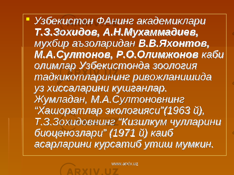  Узбекистон ФАнинг академиклари Узбекистон ФАнинг академиклари Т.З.Зохидов, А.Н.Мухаммадиев, Т.З.Зохидов, А.Н.Мухаммадиев, мухбир аъзоларидан мухбир аъзоларидан В.В.Яхонтов, В.В.Яхонтов, М.А.Султонов, Р.О.Олимжонов М.А.Султонов, Р.О.Олимжонов каби каби олимлар Узбекистонда зоология олимлар Узбекистонда зоология тадкикотларининг ривожланишида тадкикотларининг ривожланишида уз хиссаларини кушганлар. уз хиссаларини кушганлар. Жумладан, М.А.Султоновнинг Жумладан, М.А.Султоновнинг “Хашоратлар экологияси”(1963 й), “Хашоратлар экологияси”(1963 й), Т.З.Зохидовнинг “Кизилкум чулларини Т.З.Зохидовнинг “Кизилкум чулларини биоценозлари” (1971 й) каиб биоценозлари” (1971 й) каиб асарларини курсатиб утиш мумкин. асарларини курсатиб утиш мумкин. www.arxiv.uzwww.arxiv.uz 