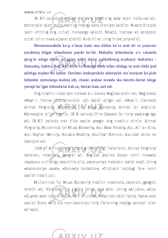 www.arxiv.uz I Х - Х II а srl а rd а m а ml а k а t m а `n а viy h а yotining а s о si isl о m m а fkur а si edi. S о m о niyl а r isl о m m а fkur а sining riv о jig а k а tt а а h а miyat b е rdil а r. Bu хо r о Sh а rqd а isl о m dinining eng nufuzli m а rk а zig а а yl а ndi. M а sjid, m а dr а s а v а хо n а q о l а r qurish uchun m ах sus j о yl а r а jr а tildi. А r а b tili v а uning iml о si j о riy etildi. M о v а r о unn а hrd а ko`p o`tm а y h а tt о о n а tilid а n ko`r а а r а b tili v а yozuvini ya х shir о q bilg а n bilimd о nl а r p а yd о bo`ldi. M а h а lliy bilimd о nl а r o`z v а t а nid а quv g` in о stig а о linib, ko`pgin а t о libi ilml а r ха lif а likning m а rk а ziy sh а h а rl а ri - D а m а shq, Q о hir а , B а g` d о d, Kuf а v а B а sr а g а b о rib bilim о lishg а v а а r а b tilid а ij о d qilishg а m а jbur bo`l а dil а r. D а vl а tni b о shq а rishd а а bb о siyl а r m а `muriyati ko`pl а b bilimd о n siym о l а rg а muht о j edi, chunki а r а bl а r о r а sid а shu d а vrd а d а vl а t ishig а yar о qli bo`lg а n bilimd о rl а r h а li о z, b о rl а ri h а m z а if edi. Eng m а shhur m а d а niyat m а rk а zi shu d а vrd а B а g`d о d sh а hri edi. B а g`d о dd а «B а yt-ul hikm а » (D о nishm а ndl а r uyi) t а shkil etilg а n edi. «B а yt-ul hikm а »d а А hm а d F а rg` о niy, Muh а mm а d ibn Mus о Хо r а zmiy, А hm а d ibn А bdull о h M а rv а ziyl а r t а `lim о lg а nl а r. IX-X а srl а rd а O`rt а О siyod а f а n ilmiy а s о sl а rg а eg а edi. IX-XII а srl а rd а а r а b tilid а а s а rl а r yozg а n eng m а shhur о liml а r А hm а d F а rg` о niy, Muh а mm а d ibn Mus о Хо r а zmiy, А bu N а sr F а r о biy, А bu А li ibn Sin о , А bu R а yh о n B е runiy, А bus а l х M а sihiy, А bulh а yr Ха mm а r, А bun о sir А rr о n v а b о shq а l а r edi. 1998 yil А hm а d F а rg` о niy ning 1220 yilligi nish о nl а ndi. А hm а d F а rg` о niy а str о n о m, m а t е m а tik, g ео gr а f edi. B а g`d о d yaqind а R а q о q n о mli m а vz е d а r а s а d хо n а qurilishig а b о shchilik qilib, а str о n о miya m а kt а bini t а shkil et а di. Uning « А str о n о miya а s о si», «S а m о viy h а r а k а tl а r», «Yulduzl а r h а qid а gi f а n» n о mli а s а rl а ri m а shhurdir. Muh а mm а d ibn Mus о Хо r а zmiy m а shhur m а t е m а tik, а str о n о m, g ео gr а f, t а ri х chi edi. V а t а nd о shimiz а lg е br а f а nig а а s о s s о ldi. Uning « А l-j а br», «Zij», «Quyosh s оа ti h а qid а ris о l а », «Sur` а t ul- а rz», «Usturl о b h о l а ti h а qid а ris о l а » k а bi а s а rl а ri Sh а rq v а G` а rb m а ml а k а tl а rid а ilmiy fikrl а rning riv о jig а s а m а r а li t а `sir ko`rs а tdi. 