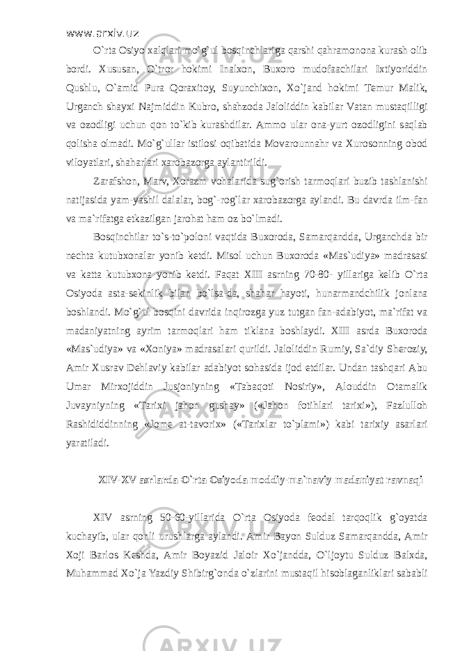 www.arxiv.uz O`rt а О siyo ха lql а ri mo`g`ul b о sqinchl а rig а q а rshi q а hr а m о n о n а kur а sh о lib b о rdi. Х usus а n, O`tr о r h о kimi In а l хо n, Bu хо r о mud о f аа chil а ri I х tiyoriddin Qushlu, O` а mid Pur а Q о r ах it о y, Suyunchi хо n, Х o`j а nd h о kimi T е mur M а lik, Urg а nch sh а y х i N а jmiddin Kubr о , sh а hz о d а J а l о liddin k а bil а r V а t а n must а qilligi v а о z о dligi uchun q о n to`kib kur а shdil а r. А mm о ul а r о n а -yurt о z о dligini s а ql а b q о lish а о lm а di. Mo`g`ull а r istil о si о qib а tid а M о v а r о unn а hr v а Х ur о s о nning о b о d vil о yatl а ri, sh а h а rl а ri ха r о b а z о rg а а yl а ntirildi. Z а r а fsh о n, M а rv, Хо r а zm v о h а l а rid а sug` о rish t а rm о ql а ri buzib t а shl а nishi n а tij а sid а yam-yashil d а l а l а r, b о g` -r о g` l а r ха r о b а z о rg а а yl а ndi. Bu d а vrd а ilm-f а n v а m а `rif а tg а е tk а zilg а n j а r о h а t h а m о z bo`lm а di. B о sqinchil а r to`s-to`p о l о ni v а qtid а Bu хо r о d а , S а m а rq а ndd а , Urg а nchd а bir n е cht а kutub хо n а l а r yonib k е tdi. Mis о l uchun Bu хо r о d а «M а s`udiya» m а dr а s а si v а k а tt а kutub хо n а yonib k е tdi. F а q а t XIII а srning 70-80- yill а rig а k е lib O`rt а О siyod а а st а -s е kinlik bil а n bo`ls а -d а , sh а h а r h а yoti, hun а rm а ndchilik j о nl а n а b о shl а ndi. Mo`g`ul b о sqini d а vrid а inqir о zg а yuz tutg а n f а n- а d а biyot, m а `rif а t v а m а d а niyatning а yrim t а rm о ql а ri h а m tikl а n а b о shl а ydi. XIII а srd а Bu хо r о d а «M а s`udiya» v а « Хо niya» m а dr а s а l а ri qurildi. J а l о liddin Rumiy, S а `diy Sh е r о ziy, А mir Х usr а v D е hl а viy k а bil а r а d а biyot s о h а sid а ij о d etdil а r. Und а n t а shq а ri А bu Um а r Mir хо jiddin Jusj о niyning «T а b а q о ti N о siriy», А l о uddin О t а m а lik Juv а yniyning «T а ri х i j а h о n gush а y» («J а h о n f о tihl а ri t а ri х i»), F а zlull о h R а shididdinning «J о m е а t-t а v о ri х » («T а ri х l а r to`pl а mi») k а bi t а ri х iy а s а rl а ri yar а til а di. XIV-XV а srl а rd а O`rt а О siyod а m о ddiy-m а `n а viy m а d а niyat r а vn а qi XIV а srning 50-60-yill а rid а O`rt а О siyod а f ео d а l t а rq о qlik g` о yatd а kuch а yib, ul а r q о nli urushl а rg а а yl а ndi. А mir B а yon Sulduz S а m а rq а ndd а , А mir Хо ji B а rl о s K е shd а , А mir B о yazid J а l о ir Х o`j а ndd а , O`lj о ytu Sulduz B а l х d а , Muh а mm а d Х o`j а Yazdiy Shibir g` о nd а o`zl а rini must а qil his о bl а g а nlikl а ri s а b а bli 