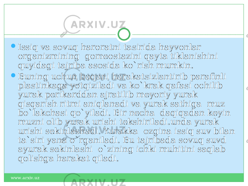  Issiq va sovuq haroratni tasirida hayvonlar organizmining gomeostazini qayta tiklanishini quyidagi tajriba asosida ko`rish mumkin.  Buning uchun baqani harakatsizlantirib parafinli plastinkaga yotqiziladi va ko`krak qafasi ochilib yurak perikarddan ajratilib meyoriy yurak qisqarish ritmi aniqlanadi va yurak sathiga muz bo`lakchasi qo`yiladi. Bir necha daqiqadan keyin muzni olib yurak urishi tekshiriladi.unda yurak urishi sekinlashadi. Yurakka ozgina issiq suv bilan ta`siri yana o`rganiladi. Bu tajribada sovuq suvd ayurak sekinlashi o`zining ichki muhitini saqlab qolishga harakat qiladi. www.arxiv.uz 