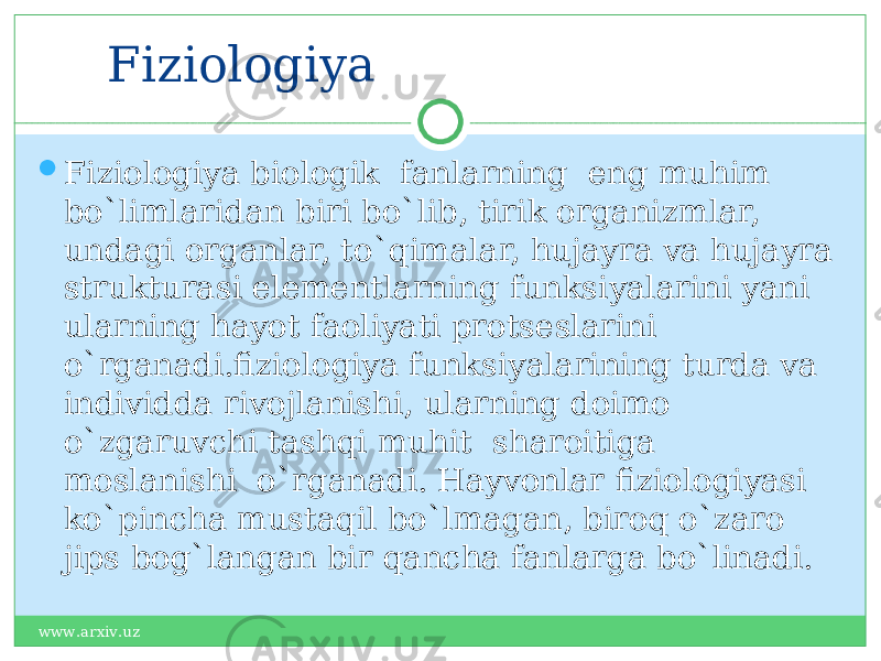 Fiziologiya  Fiziologiya biologik fanlarning eng muhim bo`limlaridan biri bo`lib, tirik organizmlar, undagi organlar, to`qimalar, hujayra va hujayra strukturasi elementlarning funksiyalarini yani ularning hayot faoliyati protseslarini o`rganadi.fiziologiya funksiyalarining turda va individda rivojlanishi, ularning doimo o`zgaruvchi tashqi muhit sharoitiga moslanishi o`rganadi. Hayvonlar fiziologiyasi ko`pincha mustaqil bo`lmagan, biroq o`zaro jips bog`langan bir qancha fanlarga bo`linadi. www.arxiv.uz 