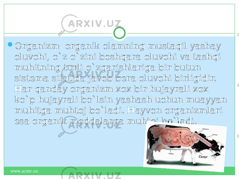  Organizm- organik olamning mustaqil yashay oluvchi, o`z o`zini boshqara oluvchi va tashqi muhitning turli o`zgarishlariga bir butun sistema sifatida javob bera oluvchi birligidir. Har qanday organizm xox bir hujayrali xox ko`p hujayrali bo`lsin yashash uchun muayyan muhitga muhtoj bo`ladi. Hayvon organizmlari esa organik moddalarga muhtoj bo`ladi. www.arxiv.uz 