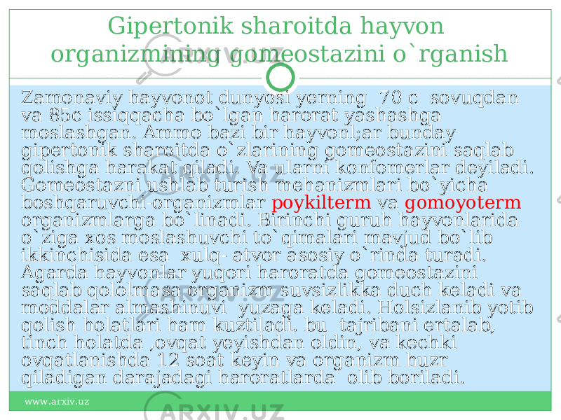 Gipertonik sharoitda hayvon organizmining gomeostazini o`rganish Zamonaviy hayvonot dunyosi yerning 70 c sovuqdan va 85c issiqqacha bo`lgan harorat yashashga moslashgan. Ammo bazi bir hayvonl;ar bunday gipertonik sharoitda o`zlarining gomeostazini saqlab qolishga harakat qiladi. Va ularni konfomerlar deyiladi. Gomeostazni ushlab turish mehanizmlari bo`yicha boshqaruvchi-organizmlar poykilterm va gomoyoterm organizmlarga bo`linadi. Birinchi guruh hayvonlarida o`ziga xos moslashuvchi to`qimalari mavjud bo`lib ikkinchisida esa xulq- atvor asosiy o`rinda turadi. Agarda hayvonlar yuqori haroratda gomeostazini saqlab qololmasa organizm suvsizlikka duch keladi va moddalar almashinuvi yuzaga keladi. Holsizlanib yotib qolish holatlari ham kuztiladi. bu tajribani ertalab, tinch holatda ,ovqat yeyishdan oldin, va kechki ovqatlanishda 12 soat keyin va organizm huzr qiladigan darajadagi haroratlarda olib boriladi. www.arxiv.uz 