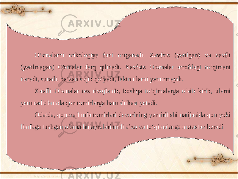 Oʻsmalarni onkologiya fani oʻrganadi. Xavfsiz (yetilgan) va xavfli (yetilmagan) O&#39;smalar farq qilinadi. Xavfsiz Oʻsmalar atrofdagi toʻqimani itaradi, suradi, baʼzan siqib qoʻyadi, lekin ularni yemirmaydi. Xavfli Oʻsmalar tez rivojlanib, boshqa toʻqimalarga oʻsib kirib, ularni yemiradi; bunda qon tomirlarga ham shikast yetadi. Odatda, qon va limfa tomirlari devorining yemirilishi natijasida qon yoki limfaga tushgan oʻsma hujayralari turli aʼzo va toʻqimalarga metastaz beradi 