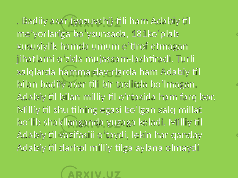 . Badiiy asar (yozuvchi) tili ham Adabiy til meʼyorlariga boʻysunsada, 181koʻplab xususiylik hamda umum eʼtirof etmagan jihatlarni oʻzida mujassam-lashtiradi. Turli xalqlarda hamma dav-rlarda ham Adabiy til bilan badiiy asar tili bir taxlitda boʻlmagan. Adabiy til bilan milliy til oʻrtasida ham farq bor. Milliy til shu tilning egasi boʻlgan xalq millat boʻlib shakllanganda yuzaga keladi. Milliy til Adabiy til vazifasiii oʻtaydi, lekin har qanday Adabiy til darhol milliy tilga aylana olmaydi 