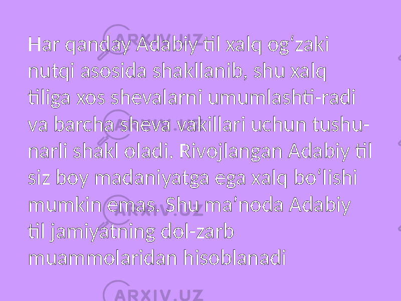 Har qanday Adabiy til xalq ogʻzaki nutqi asosida shakllanib, shu xalq tiliga xos shevalarni umumlashti-radi va barcha sheva vakillari uchun tushu- narli shakl oladi. Rivojlangan Adabiy til siz boy madaniyatga ega xalq boʻlishi mumkin emas. Shu maʼnoda Adabiy til jamiyatning dol-zarb muammolaridan hisoblanadi 