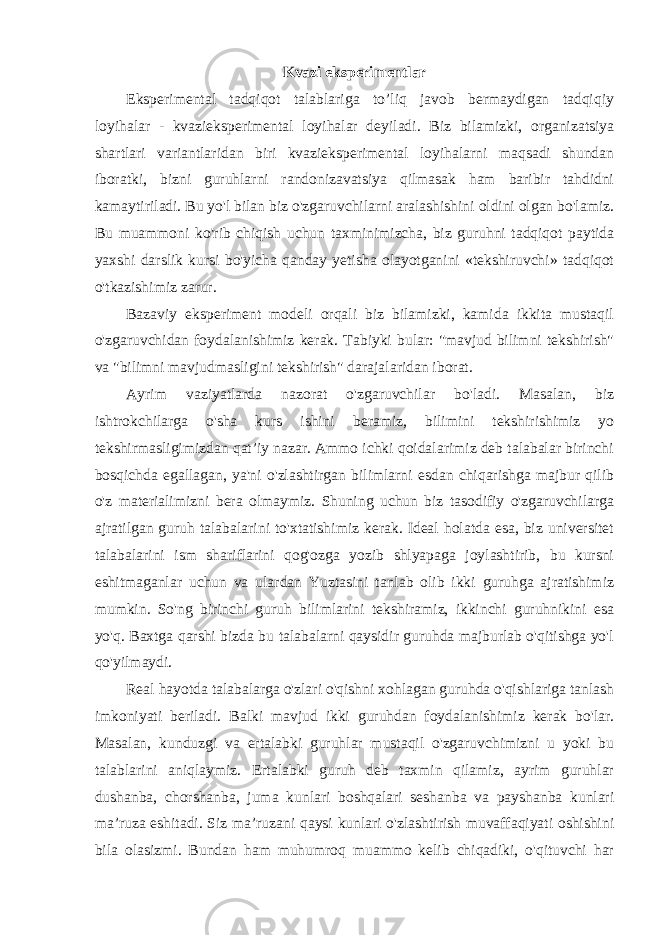 Kvazi eksperimentlar Eksperimental tadqiqot talablariga to’liq javob bermaydigan tadqiqiy loyihalar - kvazieksperimental loyihalar deyiladi. Biz bilamizki, organizatsiya shartlari variantlaridan biri kvazieksperimental loyihalarni maqsadi shundan iboratki, bizni guruhlarni randonizavatsiya qilmasak ham baribir tahdidni kamaytiriladi. Bu yo&#39;l bilan biz o&#39;zgaruvchilarni aralashishini oldini olgan bo&#39;lamiz. Bu muammoni ko&#39;rib chiqish uchun taxminimizcha, biz guruhni tadqiqot paytida yaxshi darslik kursi bo&#39;yicha qanday yetisha olayotganini «tekshiruvchi» tadqiqot o&#39;tkazishimiz zarur. Bazaviy eksperiment modeli orqali biz bilamizki, kamida ikkita mustaqil o&#39;zgaruvchidan foydalanishimiz kerak. Tabiyki bular: &#34;mavjud bilimni tekshirish&#34; va &#34;bilimni mavjudmasligini tekshirish&#34; darajalaridan iborat. Ayrim vaziyatlarda nazorat o&#39;zgaruvchilar bo&#39;ladi. Masalan, biz ishtrokchilarga o&#39;sha kurs ishini beramiz, bilimini tekshirishimiz yo tekshirmasligimizdan qat’iy nazar. Ammo ichki qoidalarimiz deb talabalar birinchi bosqichda egallagan, ya&#39;ni o&#39;zlashtirgan bilimlarni esdan chiqarishga majbur qilib o&#39;z materialimizni bera olmaymiz. Shuning uchun biz tasodifiy o&#39;zgaruvchilarga ajratilgan guruh talabalarini to&#39;xtatishimiz kerak. Ideal holatda esa, biz universitet talabalarini ism shariflarini qog&#39;ozga yozib shlyapaga joylashtirib, bu kursni eshitmaganlar uchun va ulardan Yuztasini tanlab olib ikki guruhga ajratishimiz mumkin. So&#39;ng birinchi guruh bilimlarini tekshiramiz, ikkinchi guruhnikini esa yo&#39;q. Baxtga qarshi bizda bu talabalarni qaysidir guruhda majburlab o&#39;qitishga yo&#39;l qo&#39;yilmaydi. Real hayotda talabalarga o&#39;zlari o&#39;qishni xohlagan guruhda o&#39;qishlariga tanlash imkoniyati beriladi. Balki mavjud ikki guruhdan foydalanishimiz kerak bo&#39;lar. Masalan, kunduzgi va ertalabki guruhlar mustaqil o&#39;zgaruvchimizni u yoki bu talablarini aniqlaymiz. Ertalabki guruh deb taxmin qilamiz, ayrim guruhlar dushanba, chorshanba, juma kunlari boshqalari seshanba va payshanba kunlari ma’ruza eshitadi. Siz ma’ruzani qaysi kunlari o&#39;zlashtirish muvaffaqiyati oshishini bila olasizmi. Bundan ham muhumroq muammo kelib chiqadiki, o&#39;qituvchi har 