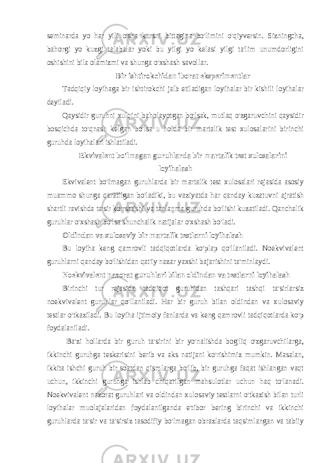 seminarda yo har yili o&#39;sha kursni bittagina bo&#39;limini o&#39;qiyversin. Sizningcha, bahorgi yo kuzgi talabalar yoki bu yilgi yo kelasi yilgi ta&#39;lim unumdorligini oshishini bila olamizmi va shunga o&#39;xshash savollar. Bir ishtirokchidan iborat eksperimentlar Tadqiqiy loyihaga bir ishtirokchi jalb etiladigan loyihalar bir kishili loyihalar deyiladi. Qaysidir guruhni xulqini baholayotgan bo&#39;lsak, mutlaq o&#39;zgaruvchini qaysidir bosqichda to&#39;qnash kelgan bo&#39;lsa u holda bir martalik test xulosalarini birinchi guruhda loyihalari ishlatiladi. Ekvivalent bo&#39; l magan guruhlarda bir martalik test xulosalarini loyihalash Ekvivalent bo&#39;Imagan guruhlarda bir martalik test xulosalari rejasida asosiy muammo shunga qaratilgan bo&#39;ladiki, bu vaziyatda har qanday kuzatuvni ajratish shartli ravishda ta&#39;sir ko&#39;rsatishi va tanlanma guruhda bo&#39;lishi kuzatiladi. Qanchalik guruhlar o&#39;xshash bo&#39;lsa shunchalik natijalar o&#39;xshash bo&#39;ladi. Oldindan va xulosaviy bir martalik testlarni loyihalash Bu loyiha keng qamrovli tadqiqotlarda ko&#39;plap qo&#39;llaniladi. Noekvivalent guruhlarni qanday bo&#39;lishidan qat&#39;iy nazar yaxshi bajarishini ta&#39;minlaydi. Noekvivalent nazorat guruhlari bilan oldindan va testlarni loyihalash Birinchi tur rejasida tadqiqot guruhidan tashqari tashqi ta&#39;sirlarsiz noekvivalent guruhlar qo&#39;llaniladi. Har bir guruh bilan oldindan va xulosaviy testlar o&#39;tkaziladi. Bu loyiha ijtimoiy fanlarda va keng qamrovli tadqiqotlarda ko&#39;p foydalaniladi. Ba&#39;zi hollarda bir guruh ta&#39;sirini bir yo&#39;nalishda bog&#39;liq o&#39;zgaruvchilarga, ikkinchi guruhga teskarisini berib va aks natijani ko&#39;rishimiz mumkin. Masalan, ikkita ishchi guruh bir soatdan qismlarga bo&#39;lib, bir guruhga faqat ishlangan vaqt uchun, ikkinchi guruhga ishlab chiqarilgan mahsulotlar uchun haq to&#39;lanadi. Noekvivalent nazorat guruhlari va oldindan xulosaviy testlarni o&#39;tkazish bilan turli loyihalar muolajalaridan foydalanilganda e&#39;tibor bering birinchi va ikkinchi guruhlarda ta&#39;sir va ta&#39;sirsiz tasodifiy bo&#39;lmagan obrazlarda taqsimlangan va tabiiy 