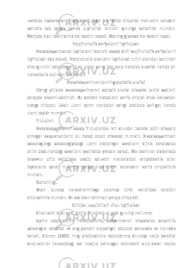 ravishda noekvivalent hisoblanadi. Agar biz ishlab chiqarish mehnatini bahosini oshirdik deb aytsak demak quyilanish birinchi guruhga ko&#39;tarilish mumkin. Natijada bizni tashhisimiz o&#39;z isbotini topadi. Bizning gipoteza o&#39;z isbotini topdi. Vaqtinchalik seriyalarni loyihalash Kvazieksperimental loyihalarni ikkinchi asosiy sinfi vaqtinchalik seriyalarni loyihalash deb ataladi. Vaqtinchalik qismlarni loyihalash turini oldindan ko&#39;rinishi bitta guruhni tadqiqotgacha va undan so&#39;ng ham ko&#39;p martalab kuzatish hamda bir marotabalik oldindan testlashdir. Kvazieksperimentlarning statistik analizi Oxirgi yillarda kvazieksperimentni statistik analizi o&#39;tkazish tartibi sezilarli darajada takomillashtirildi. Bu statistic metodlarni ko&#39;rib chiqish kitob doirasidan chetga chiqqan. Lekin ularni ayrim manbalari oxirgi boblarda berilgan hamda ularni topish mumkin. Yutuqlari. Kvazieksperimentni asosiy Yutuqlaridan biri shundan iboratki oldin o&#39;tkazila olmagan eksprementlarni bu metod orqali o&#39;tkazish mumkin. Kvazieksperiment psixologlarga sotsiologiyadagi ularni qiziqtirgan savollarni klinik baholashda ta&#39;lim dasturlaridagi savollarni yechishda yordam beradi. Biz taxminan o&#39;zizmizda ta&#39;savvur qilib validlikka taxdid soluvchi manbalardan ehtiyotkorlik bilan foydalanib aynan muammo bo&#39;lgan loyihalarni baholashni ko&#39;rib chiqishimiz mumkin. Kamchiligi. Bizni bunday harakatlarimizga qaramay ichki validlikka tahdidni aniqlashimiz mumkin. Bu esa bizni ishimizni yo&#39;qqa chiqaradi. Chiqish bosqichlari bilan loyihalash Sinaluvchi bilan yoki kichik N i ndividual yoki guruhiy ma&#39;lumot. Ayrim tadqiqotchilar ta&#39;kidlashicha , eksperimentni o&#39;tkazishda ko&#39;pchilik psixologlar adashadi va eng yomoni o&#39;tqazilgan tadqiqot samarasiz va ma&#39;nosiz bo&#39;ladi. Sidman (1960) ning ta&#39;kidlashicha tadqiqotimiz shunday natija beradiki sinaluvchilar harakatidagi real mavjud bo&#39;lmagan ishtirokchi xulq-atvori haqida 