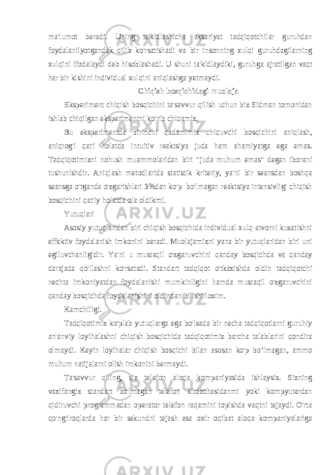 ma&#39;lumot beradi. Uning ta&#39;kidlashicha aksariyat tadqiqotchilar guruhdan foydalanilyotgandek qilib ko&#39;rsatishadi va bir insonning xulqi guruhdagilarning xulqini ifodalaydi deb hisoblashadi. U shuni ta&#39;kidlaydiki , guruhga ajratilgan vaqt har bir kishini individual xulqini aniqlashga yetmaydi. Chiqish bosqichidagi muolaja Eksperiment chiqish bosqichini ta&#39;savvur qilish uchun biz Sidman tomonidan ishlab chiqilgan eksperimentni ko&#39;rib chiqamiz. Bu eksperimentda birinchi qadamimiz chiquvchi bosqichini aniqlash, aniqrog&#39;i qat&#39;i holatda intuitiv reaktsiya juda ham ahamiyatga ega emas. Tadqiqotimizni nohush muammolaridan biri &#34;juda muhum emas&#34; degan iborani tushunishdir. Aniqlash metodlarida statistik kriteriy, ya&#39;ni bir seansdan boshqa seansga o&#39;tganda o&#39;zgarishlari 3%dan ko&#39;p bo&#39;lmagan reaktsiya intensivligi chiqish bosqichini qat&#39;iy holatda ola oldikmi. Yutuqlari Asosiy yutuqlaridan biri chiqish bosqichida individual xulq-atvorni kuzatishni effektiv foydalanish imkonini beradi. Muolajamizni yana bir yutuqlaridan biri uni egiluvchanligidir. Ya&#39;ni u mustaqil o&#39;zgaruvchini qanday bosqichda va qanday darajada qo&#39;llashni ko&#39;rsatadi. Standart tadqiqot o&#39;tkazishda oldin tadqiqotchi nechta imkoniyatdan foydalanishi mumkinligini hamda mustaqil o&#39;zgaruvchini qanday bosqichda foydalanishini oldindan bilishi lozim. Kamchiligi. Tadqiqotimiz ko&#39;plab yutuqlarga ega bo&#39;lsada bir necha tadqiqotlarni guruhiy an&#39;anviy loyihalashni chiqish bosqichida tadqiqotimiz barcha talablarini qondira olmaydi. Keyin loyihalar chiqish bosqichi bilan asosan ko&#39;p bo’lmagan, ammo muhum natijalarni olish imkonini bermaydi. Ta&#39;savvur qiling, siz telefon aloqa kompaniyasida ishlaysiz. Sizning vazifangiz standart bo&#39;lmagan telefon kitobchasidanmi yoki kompyuterdan qidiruvchi programmadan operator telefon raqamini topishda vaqtni tejaydi. O&#39;rta qo&#39;ng&#39;iroqlarda har bir sekundni tejash esa oxir oqibat aloqa kompaniyalariga 