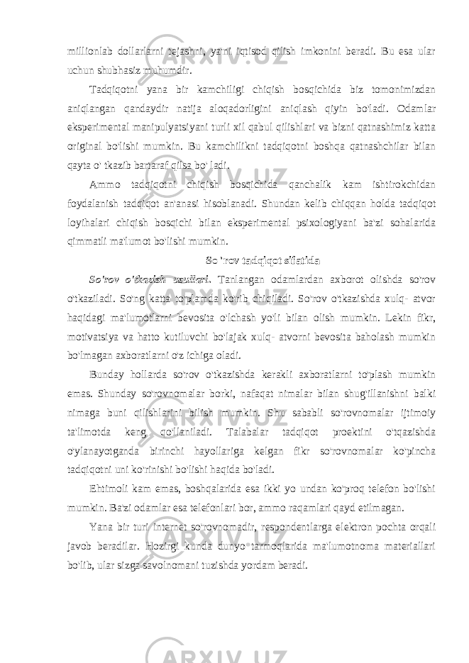 millionlab dollarlarni tejashni, ya&#39;ni iqtisod qilish imkonini beradi. Bu esa ular uchun shubhasiz muhumdir. Tadqiqotni yana bir kamchiligi chiqish bosqichida biz tomonimizdan aniqlangan qandaydir natija aloqadorligini aniqlash qiyin bo&#39;ladi. Odamlar eksperimental manipulyatsiyani turli xil qabul qilishlari va bizni qatnashimiz katta original bo&#39;lishi mumkin. Bu kamchilikni tadqiqotni boshqa qatnashchilar bilan qayta o&#39; tkazib bartaraf qilsa bo&#39; ladi. Ammo tadqiqotni chiqish bosqichida qanchalik kam ishtirokchidan foydalanish tadqiqot an&#39;anasi hisoblanadi. Shundan kelib chiqqan holda tadqiqot loyihalari chiqish bosqichi bilan eksperimental psixologiyani ba&#39;zi sohalarida qimmatli ma&#39;lumot bo&#39;lishi mumkin. So &#39;rov tadqiqot sifatida So&#39;rov o&#39;tkazish usullari . Tanlangan odamlardan axborot olishda so&#39;rov o&#39;tkaziladi. So&#39;ng katta to&#39;plamda ko&#39;rib chiqiladi. So&#39;rov o&#39;tkazishda xulq- atvor haqidagi ma&#39;lumotlarni bevosita o&#39;lchash yo&#39;li bilan olish mumkin. Lekin fikr, motivatsiya va hatto kutiluvchi bo&#39;lajak xulq- atvorni bevosita baholash mumkin bo&#39;lmagan axboratlarni o&#39;z ichiga oladi. Bunday hollarda so&#39;rov o&#39;tkazishda kerakli axboratlarni to&#39;plash mumkin emas. Shunday so&#39;rovnomalar borki, nafaqat nimalar bilan shug&#39;illanishni balki nimaga buni qilishlarini bilish mumkin. Shu sababli so&#39;rovnomalar ijtimoiy ta&#39;limotda keng qo&#39;llaniladi. Talabalar tadqiqot proektini o&#39;tqazishda o&#39;ylanayotganda birinchi hayollariga kelgan fikr so&#39;rovnomalar ko&#39;pincha tadqiqotni uni ko&#39;rinishi bo&#39;lishi haqida bo&#39;ladi. Ehtimoli kam emas, boshqalarida esa ikki yo undan ko&#39;proq telefon bo&#39;lishi mumkin. Ba&#39;zi odamlar esa telefonlari bor, ammo raqamlari qayd etilmagan. Yana bir turi internet so&#39;rovnomadir, respondentlarga elektron pochta orqali javob beradilar. Hozirgi kunda dunyo tarmoqlarida ma&#39;lumotnoma materiallari bo&#39;lib, ular sizga savolnomani tuzishda yordam beradi. 