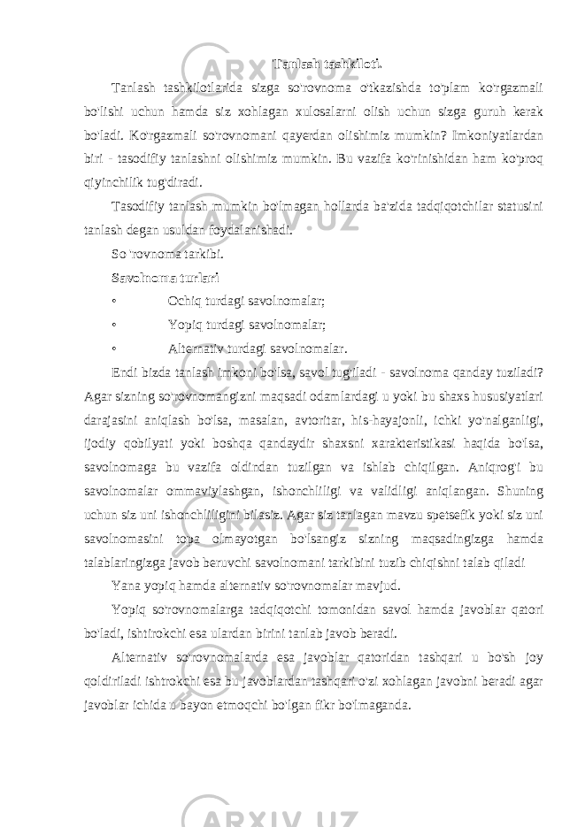 Tanlash tashkiloti. Tanlash tashkilotlarida sizga so&#39;rovnoma o&#39;tkazishda to&#39;plam ko&#39;rgazmali bo&#39;lishi uchun hamda siz xohlagan xulosalarni olish uchun sizga guruh kerak bo&#39;ladi. Ko&#39;rgazmali so&#39;rovnomani qayerdan olishimiz mumkin? Imkoniyatlardan biri - tasodifiy tanlashni olishimiz mumkin. Bu vazifa ko&#39;rinishidan ham ko&#39;proq qiyinchilik tug&#39;diradi. Tasodifiy tanlash mumkin bo&#39;lmagan hollarda ba&#39;zida tadqiqotchilar statusini tanlash degan usuldan foydalanishadi. So &#39;rovnoma tarkibi. Savolnoma turlari • Ochiq turdagi savolnomalar; • Yopiq turdagi savolnomalar; • Alternativ turdagi savolnomalar . Endi bizda tanlash imkoni bo&#39;lsa, savol tug&#39;iladi - savolnoma qanday tuziladi? Agar sizning so&#39;rovnomangizni maqsadi odamlardagi u yoki bu shaxs hususiyatlari darajasini aniqlash bo&#39;lsa, masalan, avtoritar, his-hayajonli, ichki yo&#39;nalganligi, ijodiy qobilyati yoki boshqa qandaydir shaxsni xarakteristikasi haqida bo&#39;lsa, savolnomaga bu vazifa oldindan tuzilgan va ishlab chiqilgan. Aniqrog&#39;i bu savolnomalar ommaviylashgan, ishonchliligi va validligi aniqlangan. Shuning uchun siz uni ishonchliligini bilasiz. Agar siz tanlagan mavzu spetsefik yoki siz uni savolnomasini topa olmayotgan bo&#39;lsangiz sizning maqsadingizga hamda talablaringizga javob beruvchi savolnomani tarkibini tuzib chiqishni talab qiladi Yana yopiq hamda alternativ so&#39;rovnomalar mavjud. Yopiq so&#39;rovnomalarga tadqiqotchi tomonidan savol hamda javoblar qatori bo&#39;ladi, ishtirokchi esa ulardan birini tanlab javob beradi. Alternativ so&#39;rovnomalarda esa javoblar qatoridan tashqari u bo&#39;sh joy qoldiriladi ishtrokchi esa bu javoblardan tashqari o&#39;zi xohlagan javobni beradi agar javoblar ichida u bayon etmoqchi bo&#39;lgan fikr bo&#39;lmaganda. 