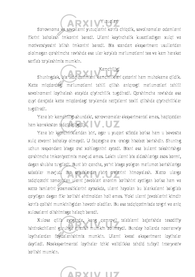 Yutuqlari So&#39;rovnoma va savollarni yutuqlarini ko&#39;rib chiqdik, savolnomalar odamlarni fikrini baholash imkonini beradi. Ularni keyinchalik kuzatiladigan xulqi va motivatsiyasini bilish imkonini beradi. Biz standart eksperiment usullaridan ololmagan qo&#39;shimcha ravishda esa ular ko&#39;plab ma&#39;lumotlarni tez va kam harakat sarflab to&#39;plashimiz mumkin. Kamchiligi Shuningdek, biz tadqiqotimizni kamchiliklari qatorini ham muhokama qildik. Katta miqdordagi ma&#39;lumotlarni tahlil qilish aniqrog&#39;i ma&#39;lumotlari tahlili savolnomani loyihalash etapida qiyinchilik tug&#39;diradi. Qo&#39;shimcha ravishda esa quyi darajada katta miqdordagi to&#39;plamda natijalarni taxlil qilishda qiyinchiliklar tug&#39;diradi. Yana bir kamchiligi shundaki, so&#39;rovnomalar eksperimental emas, haqiqatdan ham korrektsion tadqiqotligidir. Yana bir kamchiliklaridan biri, agar u yuqori sifatda bo&#39;lsa ham u bevosita xulq atvorni baholay olmaydi. U faqatgina o&#39;z -o&#39;ziga hisobot berishdir. Shuning uchun respondent bizga o&#39;zi xohlaganini aytadi. Bizni esa bularni tekshirishga qo&#39;shimcha imkoniyatimiz mavjud emas. Lekin ularni biz aldashlariga asos bormi, degan shubha tu&#39;giladi. Buni bir qancha, ya’ni bizga yolg&#39;on ma&#39;lumot berishlariga sabablar mavjud. Bu sabablardan biri o&#39;zlarini himoyalash. Xatto ularga tadqiqotchi tomonidan ularni javoblari anonim bo&#39;lishini aytilgan bo&#39;lsa ham va xatto ismlarini yozmasliklarini aytsakda, ularni hayolan bu blankalarni belgilab qo&#39;yilgan degan fikr bo&#39;lishi ehtimoldan holi emas. Yoki ularni javoblarini kimdir ko&#39;rib qolishi mumkinligidan havotir oladilar. Bu esa tadqiqotimizda to&#39;g&#39;ri va aniq xulosalarni olishimizga halaqit beradi. Xulosa qilib aytganda, keng qamrovli talablarni bajarishda tasodifiy ishtirokchilarni guruhga ajratish mumkin bo&#39;lmaydi. Bunday hollarda noan&#39;anviy loyihalardan foydalanishimiz mumkin. Ularni kvazi eksperiment loyihalar deyiladi. Noeksperimental loyihalar ichki validlikka tahdid tufayli interpretiv bo&#39;lishi mumkin. 