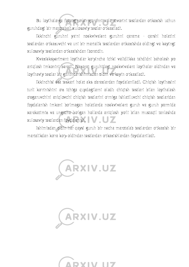 Bu loyihalarga faqatgina bir guruhni xulq atvorini testlardan o&#39;tkazish uchun guruhdagi bir marotabali xulosaviy testlar o&#39;tkaziladi. Ikkinchi guruhni ya&#39;ni noekvivalent guruhni qarama - qarshi holatini testlardan o&#39;tkazuvchi va uni bir martalik testlardan o&#39;tkazishda oldingi va keyingi xulosaviy testlardan o&#39;tkazishdan iboratdir. Kvazieksperiment loyihalar ko&#39;pincha ichki validlikka tahdidni baholash yo aniqlash imkonini beradi. Nazorat guruhidagi noekvivalent loyihalar oldindan va loyihaviy testlar bir guruhda ishimizdan oldin va keyin o&#39;tkaziladi. Ikkinchisi esa teskari holat aks obrazlardan foydalaniladi. Chiqish loyihasini turli ko&#39;rinishini o&#39;z ichiga quydagilarni oladi: chiqish testlari bilan loyihalash o&#39;zgaruvchini aniqlovchi chiqish testlarini o&#39;rniga ishlatiluvchi chiqish testlaridan foydalanish imkoni bo&#39;lmagan holatlarda noekvivalent guruh va guruh yarmida xarakatimiz va ungacha bo&#39;lgan hollarda aniqlash yo&#39;li bilan mustaqil tanlashda xulosaviy testlardan foydalanish. Ishimizdan oldin har qaysi guruh bir necha marotalab testlardan o&#39;tkazish bir martalikdan ko&#39;ra ko&#39;p oldindan testlardan o&#39;tkazishlardan foydalaniladi. 