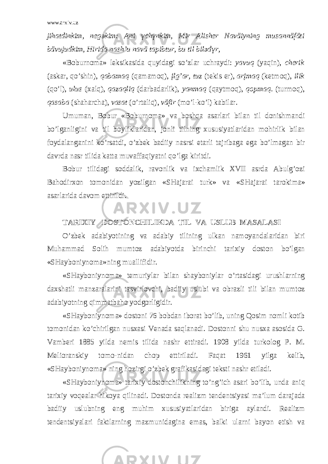www.arxiv.uz jih а tdinkim, n e g ә kim: А ni ү ch ү nkim, Mir А lish e r N а väiyning mus а nnäfäti bävujudkim, Hirid а n а sh’u n а vä t а pibtur, bu til bil ә d ү r, «B о burn о m а » l e ksik а sid а quyid а gi so’zl а r uchr а ydi: y а vuq (yaqin), ch e rik ( а sk а r, qo’shin), q а b а m а q (q а m а m о q), įlg’ а r, tuz (t e kis e r), а rįm а q (k e tm о q), ilik (qo’l), ulus ( ха lq), q а z а qliq (d а rb а d а rlik), y а nm а q (q а ytm о q), q о pm а q. (turm о q), q а s а b а (sh а h а rch а ), v а s а t (o’rt а liq), väfir (mo’l-ko’l) k а bil а r. Umum а n, B о bur «B о burn о m а » v а b о shq а а s а rl а ri bil а n til d о nishm а ndi bo’lg а nligini v а til b о ylikl а rid а n, j о nli tilning х ususiyatl а rid а n m о hirlik bil а n f о yd а l а ng а nini ko’rs а tdi, o’zb e k b а diiy n а srsi e t а rli t а jrib а g а eg а bo’lm а g а n bir d а vrd а n а sr tilid а k а tt а muv а ff а qiyatni qo’lg а kiritdi. B о bur tilid а gi s о dd а lik, r а v о nlik v а i х ch а mlik XVII а srd а А bulg’ о zi B а h о dir хо n t о m о nid а n yozilg а n «SH а j а r а i turk» v а «SH а j а r а i t а r о kim а » а s а rl а rid а d а v о m ettirildi. T А RI Х IY D О ST О NCHILIKD А TIL V А USLUB M А S А L А SI O’zb e k а d а biyotining v а а d а biy tilining ulk а n n а m о yand а l а rid а n biri Muh а mm а d S о lih mumt о z а d а biyotd а birinchi t а ri х iy d о st о n bo’lg а n «SH а yb о niyn о m а »ning mu а llifidir. «SH а yb о niyn о m а » t e muriyl а r bil а n sh а yb о niyl а r o’rt а sid а gi urushl а rning d ах sh а tli m а nz а r а l а rini t а svirl о vchi, b а diiy uslubi v а о br а zli tili bil а n mumt о z а d а biyotning qimm а tb а h о yodg о rligidir. «SH а yb о niyn о m а » d о st о ni 76 b о bd а n ib о r а t bo’lib, uning Q о sim n о mli k о tib t о m о nid а n ko’chirilg а n nus ха si V e n а d а s а ql а n а di. D о st о nni shu nus ха а s о sid а G. V а mb e ri 1885 yild а n e mis tilid а n а shr ettir а di. 1908 yild а turk о l о g P. M. M e li о r а nskiy t о m о -nid а n ch о p ettiril а di. F а q а t 1961 yilg а k e lib, «SH а yb о niyn о m а » ning h о zirgi o’zb e k gr а fik а sid а gi t e ksti n а shr etil а di. «SH а yb о niyn о m а » t а ri х iy d о st о nchilikning to’ng’ich а s а ri bo’lib, und а а niq t а ri х iy v о q eа l а r hik о ya qilin а di. D о st о nd а r eа lizm t e nd e ntsiyasi m а ’lum d а r а j а d а b а diiy uslubning eng muhim х ususiyatl а rid а n birig а а yl а ndi. R eа lizm t e nd e ntsiyal а ri f а ktl а rning m а zmunid а gin а em а s, b а lki ul а rni b а yon etish v а 