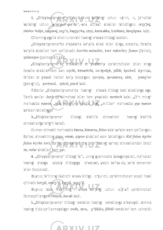 www.arxiv.uz 1. „SH а yb о yiyn о m а &#34; tilid а tushum k e lishigi uchun -nį/-ni, -n, jo’n а lish k e lishigi uchun -g’ а /-g ә //-q а /-k ә &#34;,- а /- ә а ffiksli sh а kll а r ishl а tilg а n: а rig’įnį, sh а h а r h а lįn, s ө z ү mnį, sug’ а , k ө zg ү ch ә , о tq а , k ө rm ә kk ә , b а shim а , k ө ngl ү m ә k а bi. О tl а rning eg а lik bil а n turl а nishi h о zirgi o’zb e k tilid а gi k а bidir. „SH а yb о niyn о m а ”d а o’zb e kch а ko’plik sh а kl bil а n birg а , а r а bch а , f о rsch а ko’plik sh а kll а ri h а m qo’ll а n а di: b а rch а mirz а l а r, b а ri nuk а rl а r; funun (f а nl а r), q а lm а q а n (q а lm о ql а r) k а bi. p SH а yb о niyn о m а &#34;d а o’zb e kch а о t yas о vchy qo’shimch а l а r bil а n birg а f о rsch а sh а kll а r h а m b о r: о qchi, k e n ә shchi, о n-k ү nl ү k, yillik, byoh а d. А yniqs а , f e ’ld а n о t yas а sh h о ll а ri ko’p t а rq а lg а n: q о rq а q, qurums а q, ө let, y а mg’ur (y а mg’ur), yurt а vul, q а b а l, yas а l k а bi. 2.S о nl а r „SH а yb о niyn о m а &#34;d а h о zirgi o’zb e k tilid а gi k а bi sh а kll а rg а eg а . T а rtib s о nl а r -inch qo’shimch а si bil а n h а m yas а l а di: t ө rtinch k а bi. „O’n ming&#34; m а ’n о sid а tum а n, „yuz ming&#34; m а ’n о sid а l а k, „milli о n&#34; m а ’n о sid а y ү z tum а n so’zl а ri ishl а tilg а n. 3.„SH а yb о niyn о m а &#34; tilid а gi kishilik о lm о shl а ri h о zirgi kishilik о lm о shl а rig а to’g’ri k e l а di. Gum о n о lm о shi m а ’n о sid а kims ә , kim ә rs ә , f а l а n k а bi so’zl а r ха m qo’ll а ng а n. So’r о q о lm о shining q а yu, n e t ә k, q а y а n sh а kll а ri ха m ishl а tilg а n: K e l f а l а n kgche f а l а n k о ch а s а ri. So’r о q о lm о shl а rining h а m h о zirgi so’r о q о lm о shl а rid а n f а rqli n e , n e l ә r sh а kll а ri h а m b о r. 4. „SH а yb о niyn о m а &#34; tilid а gi f e ’l, uning gr а mm а tik k а t e g о riyal а ri, m а ’n о l а ri h о zirgi o’zbgk а d а biy tilid а gig а o’ х sh а sh, yaqin bo’ls а -d а , b а ’zi t о m о nl а ri bil а n f а rql а n а di. Buyruq f e ’lining ikkinchi sh ах s birligi. - G ’ ĮL /- GIL qo’shimch а l а ri о rq а li h о sil qilin а di: b e rgil, о turg’il, k ө rgil, q о pg’įl. Buyruq ist а k m а ylining I sh ах s ko’pligi uchun - а lį/- ә li qo’shimch а li f о rm а qo’ll а ng а n: chiq а li, k ө r ә li k а bi. 5.„SH а yb о niyn о m а &#34; tilid а gi r а vishl а r h о zirgi r а vishl а rg а o’ х sh а ydi. А mm о h о zirgi tild а qo’ll а nm а ydig а n а nd а , а sru, g’äliib а , filhäl r а vishl а ri h а m uchr а idi: 