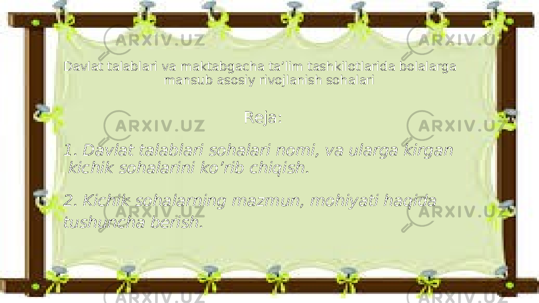 Davlat talablari va maktabgacha ta’lim tashkilotlarida bolalarga mansub asosiy rivojlanish sohalari Reja: 1. Davlat talablari sohalari nomi, va ularga kirgan kichik sohalarini ko’rib chiqish. 2. Kichik sohalarning mazmun, mohiyati haqida tushuncha berish. 