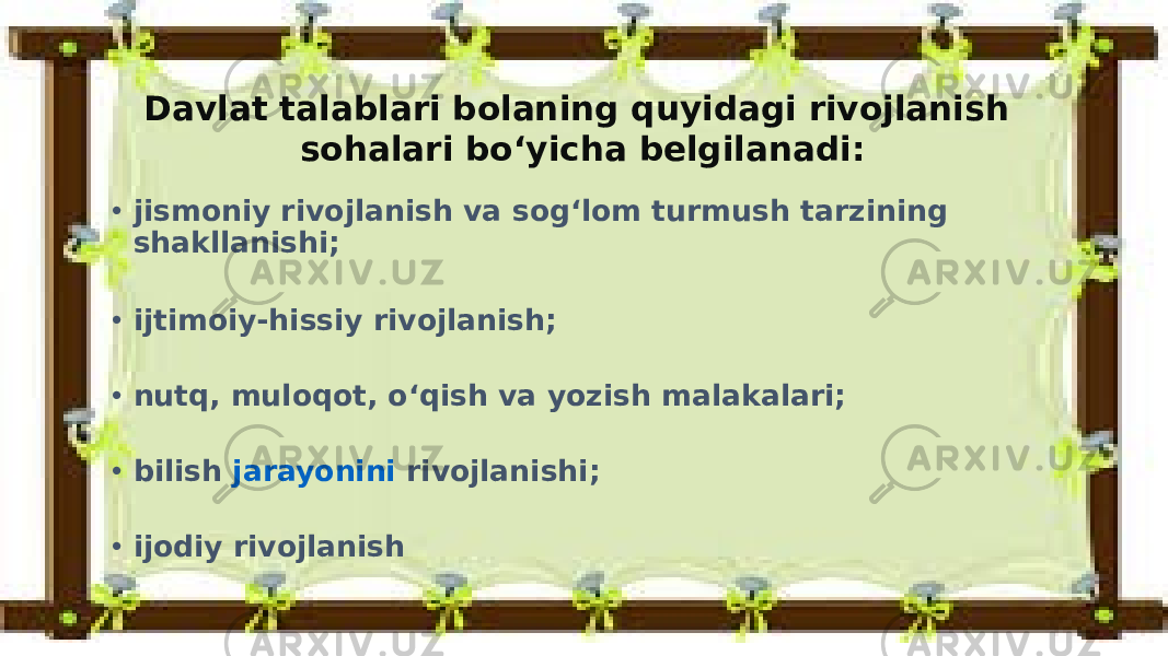 Davlat talablari bolaning quyidagi rivojlanish sohalari bo‘yicha belgilanadi: • jismoniy rivojlanish va sog‘lom turmush tarzining shakllanishi; • ijtimoiy-hissiy rivojlanish; • nutq, muloqot, o‘qish va yozish malakalari; • bilish  jarayonini rivojlanishi ; • ijodiy rivojlanish 